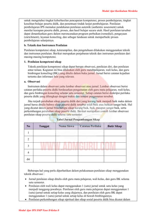 Modul Ajar Kurikulum Merdeka
Modul Ajar IPS SMP Fase D Kelas 8
untuk mengetahui tingkat keberhasilan pencapaian kompetensi, proses pembelajaran, tingkat
kesulitan belajar peserta didik, dan penentuan tindak lanjut pembelajaran. Penilaian
pembelajaran IPS memakai pendekatan penilaian autentik (authentic assesment) untuk
menilai kesiapan peserta didik, proses, dan hasil belajar secara utuh. Hasil penilaian tersebut
dapat dimanfaatkan guru dalam merencanakan program perbaikan (remedial), pengayaan
(enrichment), layanan konseling, dan sebagai landasan untuk memperbaiki proses
pembelajaran selanjutnya.
b. Teknik dan Instrumen Penilaian
Penilaian kompetensi sikap, keterampilan, dan pengetahuan dilakukan menggunakan teknik
dan instrumen penilaian. Berikut merupakan penjabaran teknik dan instrumen penilaian dari
masing-masing kompetensi.
1. Penilaian kompetensi sikap
Teknik penilaian kompetensi sikap dapat berupa observasi, penilaian diri, dan penilaian
antar teman. Kegiatan ini bisa dilakukan oleh guru matabpelajaran, wali kelas, dan guru
bimbingan konseling (BK) yang ditulis dalam buku jurnal. Jurnal berisi catatan kejadian
tertentu dan informasi lain yang relevan.
a. Observasi
Instrumen dalam observasi yaitu lembar observasi atau jurnal. Lembar observasi berisi
catatan perilaku peserta didik berdasarkan pengamatan oleh guru mata pelajaran, wali kelas,
dan guru bimbingan konseling selama satu semester. Setiap catatan berisi deskripsi perilaku
peserta didik yang dilengkapi dengan waktu dan tempat pengamatan tersebut.
Jika terjadi perubahan sikap peserta didik dari yang kurang baik menjadi baik maka dalam
jurnal harus ditulis bahwa sikap peserta didik tersebut telah baik atau bahkan sangat baik. Hal
yang dicatat dalam jurnal bisa berupa sikap kurang baik, baik, maupun sangat baik, serta
perkembangan perubahan sikap peserta didik. Berikut merupakan contoh lembar observasi
penilaian sikap peserta didik selama satu semester:
Tabel Jurnal Pengembangan Sikap
No Tanggal Nama Siswa Catatan Perilaku Butir Sikap
1
2
3
4
dst
Beberapa hal yang perlu diperhatikan dalam pelaksanaan penilaian sikap menggunakan
teknik observasi :
 Jurnal penilaian sikap ditulis oleh guru mata pelajaran, wali kelas, dan guru BK selama
satu semester.
 Penilaian oleh wali kelas dapat menggunakan 1 (satu) jurnal untuk satu kelas yang
menjadi tanggung-jawabnya. Penilaian oleh guru mata pelajaran dapat menggunakan 1
(satu) jurnal untuk setiap kelas yang diajarnya, dan penilaian oleh guru BK dapat
menggunakan 1 (satu) jurnal untuk setiap kelas di bawah bimbingannya.
 Penilaian perkembangan sikap sipritual dan sikap sosial peserta didik bisa dicatat dalam
 