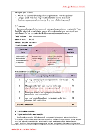 Modul Ajar Kurikulum Merdeka
Modul Ajar IPS SMP Fase D Kelas 8
pertanyaan pada tes lisan:
 Apakah aku sudah mampu mengidentifikasi pemanfaatan sumber daya alam?
 Mengapa terjadi eksploitasi yang berlebihan terhadap sumber daya alam?
 Bagaimana pengaruh eksploitasi sumber daya alam terhadap lingkungan?
3. Penugasan
Penugasan adalah pemberian tugas untuk meningkatkan pengetahuan peserta didik. Tugas
dapat dikerjakan baik secara individu maupun kelompok sesuai dengan kompetensi yang
ingin dicapai. Berikut merupakan kisi-kisi tugas dan pedoman penskorannya.
Nama Sekolah : SMP .............................
Kelas/Semester : VIII/I
Tahun Pelajaran: 2022/2023
Mata Pelajaran : IPS
Kompetensi
Dasar
Materi Indikator
Teknik
Penilaian
Mengidentifikasi
pemanfaatan
sumber daya alam
di Indonesia
Pemanfaatan
Sumber Daya
Alam
Peserta didik mampu
mengidentifikasi
pemanfaatan sumber
daya alam di
Indonesia
Penugasan
Pedoman Pemberian Skor Tugas
No Soal Aspek yang Dinilai Skor
1 Apa yang akan terjadi jika dalam pemanfaatan sumber daya
alam secara berlebihan?
0-2
2 Mengapa sumber daya alam yang kita miliki dapat
digunakan sebagai modal pembangunan negara?
0-3
3 Bagaimana langkah yang baik dalam pemanfaatan
pemanfaatan sumber daya alam?
0-3
4 Apa yang kamu lakukan dalam pemanfaatan sumber daya
alam agar tidak mudah habis?
0-2
Total Skor Maksimum 10
3. Penilaian Keterampilan
a) Pengertian Penilaian Keterampilan
Penilaian keterampilan dilakukan untuk mengetahui kemampuan peserta didik dalam
menerapkan pengetahuan yang telah diperoleh untuk melakukan tugas tertentu sesuai dengan
indikator pencapaian kompetensi. Penilaian ini dapat dilakukan dengan berbagai teknik,
seperti penilaian kinerja dan penilaian proyek. Berikut merupakan contoh kisi-kisi penilaian
 