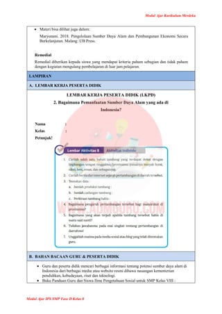 Modul Ajar Kurikulum Merdeka
Modul Ajar IPS SMP Fase D Kelas 8
 Materi bisa dilihat juga dalam:
Maryunani. 2018. Pengelolaan Sumber Daya Alam dan Pembangunan Ekonomi Secara
Berkelanjutan. Malang: UB Press.
Remedial
Remedial diberikan kepada siswa yang mendapat kriteria paham sebagian dan tidak paham
dengan kegiatan mengulang pembelajaran di luar jam pelajaran.
LAMPIRAN
A. LEMBAR KERJA PESERTA DIDIK
LEMBAR KERJA PESERTA DIDIK (LKPD)
2. Bagaimana Pemanfaatan Sumber Daya Alam yang ada di
Indonesia?
Nama :
Kelas :
Petunjuk!
B. BAHAN BACAAN GURU & PESERTA DIDIK
 Guru dan peserta didik mencari berbagai informasi tentang potensi sumber daya alam di
Indonesia dari berbagai media atau website resmi dibawa nauangan kementerian
pendidikan, kebudayaan, riset dan teknologi.
 Buku Panduan Guru dan Siswa Ilmu Pengetahuan Sosial untuk SMP Kelas VIII :
 