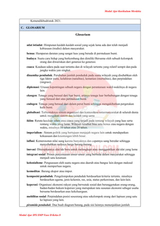 Modul Ajar Kurikulum Merdeka
Modul Ajar IPS SMP Fase D Kelas 8
Kemendikbudristek 2021.
C. GLOSARIUM
Glosarium
adat istiadat: Himpunan kaidah-kaidah sosial yang sejak lama ada dan telah menjadi
kebiasaan (tradisi) dalam masyarakat.
benua: Hamparan daratan yang sangat luas yang berada di permukaan bumi.
budaya: Suatu cara hidup yang berkembang dan dimiliki Bersama oleh sebuah kelompok
orang dan diwariskan dari generasi ke generasi.
cuaca: Keadaan udara pada saat tertentu dan di wilayah tertentu yang relatif sempit dan pada
jangka waktu yan singkat.
dinamika penduduk: Perubahan jumlah penduduk pada suatu wilayah yang disebabkan oleh
tiga faktor yaitu, kelahiran (natalitas), kematian (mortalitas), dan perpindahan
(migrasi).
diplomasi: Urusan kepentingan sebuah negara dengan perantaraan wakil-wakilnya di negara
lain.
eksogen: Tenaga yang berasal dari luar bumi, artinya tenaga luar berhubungan dengan tenaga
yang berasal dari atas permukaan bumi.
endogen: Tenaga yang berasal dari dalam perut bumi sehingga mengakibatkan pergerakan
kulit bumi.
globalisasi: Terbentuknya sistem organisasi dan komunikasi antarmasyarakat di seluruh dunia
untuk mengikuti sistem dan kaidah yang sama
iklim: Rerata keadaan udara atau cuaca yang terjadi pada rentang wilayah yang luas serta
rentang waktu yang lama. Wilayah tersebut bisa satu benua atau negara dengan
waktu, misalnya 10 tahun atau 20 tahun.
imperialism : Sistem politik yang bertujuan menjajah negara lain untuk mendapatkan
kekuasaan dan keuntungan lebih besar.
inflasi: Kemerosotan nilai uang karena banyaknya dan cepatnya uang beredar sehingga
menyebabkan naiknya harga barang-barang
inovasi: Diterapkannya alat/ide baru untuk melengkapi atau menggantikan ide/alat yang lama
integrasi sosial: Proses penyesuaian unsur-unsur yang berbeda dalam masyarakat sehingga
menjadi satu kesatuan
kolonialisme: Penguasaan oleh suatu negara atas daerah atau bangsa lain dengan maksud
untuk memperluas negara.
komoditas: Barang ekspor atau impor.
komposisi penduduk: Pengelompokan penduduk berdasarkan kriteria tertentu. misalnya
berdasarkan agama, jenis kelamin, ras, usia, status perkawinan, dan lain-lain.
koperasi: Organisasi ekonomi rakyat yang berwatak sosial dan beranggotakan orang-orang,
badan-badan hukum koperasi yang merupakan tata susunan ekonomi sebagai usaha
bersama berdasarkan asas kekeluargaan.
mobilitas sosial: Perpindahan posisi seseorang atau sekelompok orang dari lapisan yang satu
ke lapisan yang lain.
piramida penduduk: Dua buah diagram batang, pada sisi lainnya menunjukkan jumlah
 