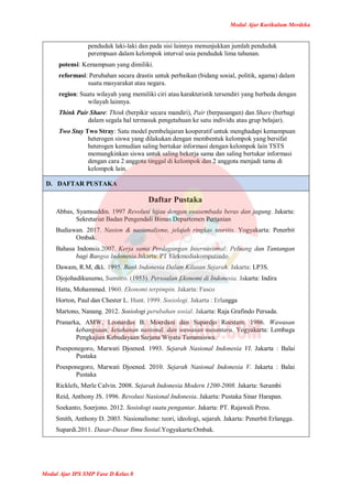Modul Ajar Kurikulum Merdeka
Modul Ajar IPS SMP Fase D Kelas 8
penduduk laki-laki dan pada sisi lainnya menunjukkan jumlah penduduk
perempuan dalam kelompok interval usia penduduk lima tahunan.
potensi: Kemampuan yang dimiliki.
reformasi: Perubahan secara drastis untuk perbaikan (bidang sosial, politik, agama) dalam
suatu masyarakat atau negara.
region: Suatu wilayah yang memiliki ciri atau karakteristik tersendiri yang berbeda dengan
wilayah lainnya.
Think Pair Share: Think (berpikir secara mandiri), Pair (berpasangan) dan Share (berbagi
dalam segala hal termasuk pengetahuan ke satu individu atau grup belajar).
Two Stay Two Stray: Satu model pembelajaran kooperatif untuk menghadapi kemampuan
heterogen siswa yang dilakukan dengan membentuk kelompok yang bersifat
heterogen kemudian saling bertukar informasi dengan kelompok lain TSTS
memungkinkan siswa untuk saling bekerja sama dan saling bertukar informasi
dengan cara 2 anggota tinggal di kelompok dan 2 anggota menjadi tamu di
kelompok lain.
D. DAFTAR PUSTAKA
Daftar Pustaka
Abbas, Syamsuddin. 1997 Revolusi hijau dengan swasembada beras dan jagung. Jakarta:
Sekretariat Badan Pengendali Bimas Departemen Pertanian
Budiawan. 2017. Nasion & nasionalisme, jelajah ringkas teoritis. Yogyakarta: Penerbit
Ombak.
Bahasa Indonsia.2007. Kerja sama Perdagangan Internasional: Peluang dan Tantangan
bagi Bangsa Indonesia.Jakarta: PT Elekmediakomputindo.
Dawam, R.M, dkk. 1995. Bank Indonesia Dalam Kilasan Sejarah. Jakarta: LP3S.
Djojohadikusumo, Sumitro. (1953). Persoalan Ekonomi di Indonesia. Jakarta: Indira
Hatta, Mohammad. 1960. Ekonomi terpimpin. Jakarta: Fasco
Horton, Paul dan Chester L. Hunt. 1999. Sosiologi. Jakarta : Erlangga
Martono, Nanang. 2012. Sosiologi perubahan sosial. Jakarta: Raja Grafindo Persada.
Pranarka, AMW, Leonardus B. Moerdani dan Supardjo Roestam. 1986. Wawasan
kebangsaan, ketahanan nasional, dan wawasan nusantara. Yogyakarta: Lembaga
Pengkajian Kebudayaan Sarjana Wiyata Tamansiswa.
Poesponegoro, Marwati Djoened. 1993. Sejarah Nasional Indonesia VI. Jakarta : Balai
Pustaka
Poesponegoro, Marwati Djoened. 2010. Sejarah Nasional Indonesia V. Jakarta : Balai
Pustaka
Ricklefs, Merle Calvin. 2008. Sejarah Indonesia Modern 1200-2008. Jakarta: Serambi
Reid, Anthony JS. 1996. Revolusi Nasional Indonesia. Jakarta: Pustaka Sinar Harapan.
Soekanto, Soerjono. 2012. Sosiologi suatu pengantar. Jakarta: PT. Rajawali Press.
Smith, Anthony D. 2003. Nasionalisme: teori, ideologi, sejarah. Jakarta: Penerbit Erlangga.
Supardi.2011. Dasar-Dasar Ilmu Sosial.Yogyakarta:Ombak.
 