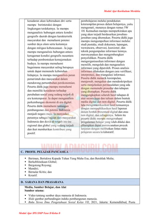 Modul Ajar Kurikulum Merdeka
Modul Ajar IPS SMP Fase D Kelas 8
kesadaran akan keberadaan diri serta
mampu berinteraksi dengan
lingkungan terdekatnya. Ia mampu
menganalisis hubungan antara kondisi
geografis daerah dengan karakteristik
masyarakat dan memahami potensi
sumber daya alam serta kaitannya
dengan mitigasi kebencanaan . Ia juga
mampu menganalisis hubungan antara
keragaman kondisi geografis nusantara
terhadap pembentukan kemajemukan
budaya. Ia mampu memahami
bagaimana masyarakat saling berupaya
untuk dapat memenuhi kebutuhan
hidupnya. Ia mampu menganalisis peran
pemerintah dan masyarakat dalam
mendorong pertumbuhan perekonomian.
Peserta didik juga mampu memahami
dan memiliki kesadaran terhadap
perubahan sosial yang sedang terjadi di
era kontemporer. Ia dapat menganalisis
perkembangan ekonomi di era digital.
Peserta didik memahami tantangan
pembangunan dan potensi Indonesia
menjadi negara maju. Ia menyadari
perannya sebagai bagian dari masyarakat
Indonesia dan dunia di tengah isu-isu
regional dan global yang sedang terjadi
dan ikut memberikan kontribusi yang
positif.
pembelajaran melalui pendekatan
keterampilan proses dalam belajarnya, yaitu
mengamati, menanya dengan rumus 5W
1H. Kemudian mampu memperkirakan apa
yang akan terjadi berdasarkan jawaban-
jawaban yang ditemukan. Peserta didik juga
mampu mengumpulkan informasi melalui
studi pustaka, studi dokumen, lapangan,
wawancara, observasi, kuesioner, dan
teknik pengumpulan informasi lainnya.
merencanakan dan mengembangkan
penyelidikan. Peserta didik
mengorganisasikan informasi dengan
memilih, mengolah dan menganalisis
informasi yang diperoleh. Proses analisis
informasi dilakukan dengan cara verifikasi,
interpretasi, dan triangulasi informasi.
Peserta didik menarik kesimpulan,
menjawab, mengukur dan mendeskripsikan
serta menjelaskan permasalahan yang ada
dengan memenuhi prosedur dan tahapan
yang ditetapkan. Peserta didik
mengungkapkan seluruh hasil tahapan di
atas secara lisan dan tulisan dalam bentuk
media digital dan non-digital. Peserta didik
lalu mengomunikasikan hasil temuannya
dengan mempublikasikan hasil laporan
dalam bentuk presentasi digital dan atau
non digital, dan sebagainya. Selain itu
peserta didik mampu mengevaluasi
pengalaman belajar yang telah dilalui dan
diharapkan dapat merencanakan proyek
lanjutan dengan melibatkan lintas mata
pelajaran secara kolaboratif.
C. PROFIL PELAJAR PANCASILA
 Beriman, Bertakwa Kepada Tuhan Yang Maha Esa, dan Berahlak Mulia;
 Berkebhinekaan Global;
 Bergotong Royong;
 Mandiri;
 Bernalar Kritis; dan
 Kreatif.
D. SARANA DAN PRASARANA
Media, Sumber Belajar, dan Alat
Sumber utama:
 Video tentang sumber daya manusia di Indonesia.
 Slide gambar perbandingan indeks pembangunan manusia.
 Buku Siswa Ilmu Pengetahuan Sosial Kelas VII, 2021, Jakarta: Kemendikbud, Pusta
 