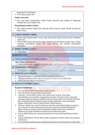 Modul Ajar Kurikulum Merdeka
Modul Ajar IPS SMP Fase D Kelas 8
Kurikulum dan Perbukuan.
 LCD, laptop, papan tulis.
Sumber alternatif:
 Guru juga dapat menggunakan sumber belajar alternatif yang terdapat di lingkungan
setempat dan sesuai dengan tema.
Pengembangan sumber belajar:
 Guru dapat membuat biografi dari beberapa tokoh milenial, seperti Maudy Ayunda dan
Iman Usman.
E. TARGET PESERTA DIDIK
 Peserta didik reguler/tipikal: umum, tidak ada kesulitan dalam mencerna dan memahami
materi ajar.
 Peserta didik dengan pencapaian tinggi: mencerna dan memahami dengan cepat, mampu
mencapai keterampilan berfikir aras tinggi (HOTS), dan memiliki keterampilan
memimpin
F. MODEL PEMBELAJARAN
 Tatap Muka
KOMPONEN INTI
A. TUJUAN KEGIATAN PEMBELAJARAN
Alur Tujuan Pembelajaran :
1. Peserta didik mampu menganalisis kualitas sumber daya manusia di Indonesia.
B. PEMAHAMAN BERMAKNA
 Meningkatkan kemampuan siswa tentang kualitas sumber daya manusia indonesia.
C. PERTANYAAN PEMANTIK
 Bagaimana kualitas sumber daya manusia Indonesia pada saat ini?
 Mengapa jumlah penduduk dapat memengaruhi kualitas dan produktivitas?
 Faktor apa saja yang memengaruhinya?
D. KEGIATAN PEMBELAJARAN
Kegiatan Pendahuluan
 Guru dan peserta didik mengucapkan salam dan doa.
 Guru dan peserta mengondisikan pembelajaran.
 Apersepsi : Peserta didik melihat video sumber daya manusia. Guru dapat
menambahkan variasi gambar menggunakan tayangan video dari internet. Apersepsi
juga dapat dilakukan dengan melibatkan aktivitas peserta didik. Peserta didik difasilitasi
guru mengaitkan gambar dengan kegiatan belajar sebelumnya. Guru melanjutkan
dengan memberikan motivasi terkait kualitas SDM Indonesia.
 Motivasi: Sumber daya manusia Indonesia mayoritas masih dalam kategori yang biasa
saja, maka dari itu kita sebagai generasi penerus yang akan memiliki pekerjaan ke
depan sebaiknya berupaya untuk memperbaiki kualitas sumber daya manusia di
Indonesia agar dapat menaikkan kemajuan dan kemakmuran negara.
 Peserta didik dibantu guru menyimak gambaran tema dan tujuan pembelajaran dalam
tema 01.
 Tujuan Pembelajaran: Peserta didik mampu menganalisis kualitas sumber daya manusia
di Indonesia.
 Guru menginformasikan tujuan pembelajaran pertemuan 9 tentang kualitas sumber daya
 