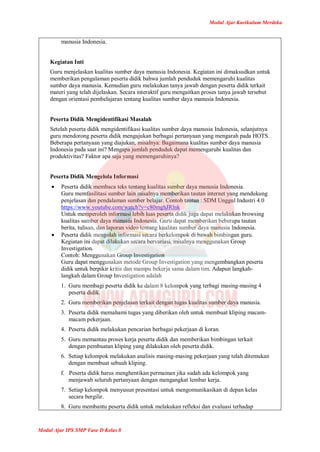 Modul Ajar Kurikulum Merdeka
Modul Ajar IPS SMP Fase D Kelas 8
manusia Indonesia.
Kegiatan Inti
Guru menjelaskan kualitas sumber daya manusia Indonesia. Kegiatan ini dimaksudkan untuk
memberikan pengalaman peserta didik bahwa jumlah penduduk memengaruhi kualitas
sumber daya manusia. Kemudian guru melakukan tanya jawab dengan peserta didik terkait
materi yang telah dijelaskan. Secara interaktif guru mengaitkan proses tanya jawab tersebut
dengan orientasi pembelajaran tentang kualitas sumber daya manusia Indonesia.
Peserta Didik Mengidentifikasi Masalah
Setelah peserta didik mengidentifikasi kualitas sumber daya manusia Indonesia, selanjutnya
guru mendorong peserta didik mengajukan berbagai pertanyaan yang mengarah pada HOTS.
Beberapa pertanyaan yang diajukan, misalnya: Bagaimana kualitas sumber daya manusia
Indonesia pada saat ini? Mengapa jumlah penduduk dapat memengaruhi kualitas dan
produktivitas? Faktor apa saja yang memengaruhinya?
Peserta Didik Mengelola Informasi
 Peserta didik membaca teks tentang kualitas sumber daya manusia Indonesia.
Guru memfasilitasi sumber lain misalnya memberikan tautan internet yang mendukung
penjelasan dan pendalaman sumber belajar. Contoh tautan : SDM Unggul Industri 4.0
https://www.youtube.com/watch?v=c80mghJRlnk
Untuk memperoleh informasi lebih luas peserta didik juga dapat melakukan browsing
kualitas sumber daya manusia Indonesia. Guru dapat memberikan beberapa tautan
berita, tulisan, dan laporan video tentang kualitas sumber daya manusia Indonesia.
 Peserta didik mengolah informasi secara berkelompok di bawah bimbingan guru.
Kegiatan ini dapat dilakukan secara bervariasi, misalnya menggunakan Group
Investigation.
Contoh: Menggunakan Group Investigation
Guru dapat menggunakan metode Group Investigation yang mengembangkan peserta
didik untuk berpikir kritis dan mampu bekerja sama dalam tim. Adapun langkah-
langkah dalam Group Investigation adalah
1. Guru membagi peserta didik ke dalam 8 kelompok yang terbagi masing-masing 4
peserta didik.
2. Guru memberikan penjelasan terkait dengan tugas kualitas sumber daya manusia.
3. Peserta didik memahami tugas yang diberikan oleh untuk membuat kliping macam-
macam pekerjaan.
4. Peserta didik melakukan pencarian berbagai pekerjaan di koran.
5. Guru memantau proses kerja peserta didik dan memberikan bimbingan terkait
dengan pembuatan kliping yang dilakukan oleh peserta didik.
6. Setiap kelompok melakukan analisis masing-masing pekerjaan yang telah ditemukan
dengan membuat sebuah kliping.
f. Peserta didik harus menghentikan permainan jika sudah ada kelompok yang
menjawab seluruh pertanyaan dengan mengangkat lembar kerja.
7. Setiap kelompok menyusun presentasi untuk mengomunikasikan di depan kelas
secara bergilir.
8. Guru membantu peserta didik untuk melakukan refleksi dan evaluasi terhadap
 