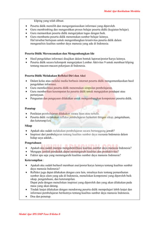 Modul Ajar Kurikulum Merdeka
Modul Ajar IPS SMP Fase D Kelas 8
kliping yang telah dibuat.
 Peserta didik memilih dan mengorganisasikan informasi yang diperoleh.
 Guru membimbing dan mengarahkan proses belajar peserta didik (kegiatan belajar).
 Guru memastikan peserta didik mengerjakan tugas dengan baik.
 Guru membantu peserta didik menemukan sumber belajar lainnya.
Hal tersebut bertujuan untuk mengembangkan kreativitas peserta didik dalam
menganalisis kualitas sumber daya manusia yang ada di Indonesia.
Peserta Didik Merencanakan dan Mengembangkan Ide
 Hasil pengolahan informasi disajikan dalam bentuk laporan/poster/karya lainnya.
 Peserta didik secara kelompok mengerjakan Lembar Aktivitas 9 untuk membuat kliping
tentang macam-macam pekerjaan di Indonesia.
Peserta Didik Melakukan Refleksi Diri dan Aksi
 Dalam kelas atau melalui media berbasis internet peserta didik mengomunikasikan hasil
pengolahan informasi.
 Guru memfasilitasi peserta didik menemukan simpulan pembelajaran.
 Guru memberikan kesempatan ke peserta didik untuk mengajukan pendapat atau
pertanyaan.
 Penguatan dan pengayaan dilakukan untuk mengembangkan kompetensi peserta didik.
Penutup
 Penilaian pembelajaran dilakukan secara lisan atau tertulis.
 Peserta didik melakukan refleksi pembelajaran berkaitan dengan sikap, pengetahuan,
dan keterampilan.
Sikap
 Apakah aku sudah melakukan pembelajaran secara bertanggung jawab?
 Inspirasi dari pembelajaran tentang kualitas sumber daya manusia Indonesia dalam
hidup saya adalah...
Pengetahuan:
 Apakah aku sudah mampu mengidentifikasi kualitas sumber daya manusia Indonesia?
 Mengapa jumlah penduduk dapat memengaruhi kualitas dan produktivitas?
 Faktor apa saja yang memengaruhi kualitas sumber daya manusia Indonesia?
Keterampilan :
 Apakah aku sudah berhasil membuat esai/poster/karya lainnya tentang kualitas sumber
daya manusia Indonesia?
 Refleksi juga dapat dilakukan dengan cara lain, misalnya kuis tentang pemanfaatan
sumber daya alam yang ada di Indonesia, menuliskan kompetensi yang diperoleh baik
sikap, pengetahuan, dan keterampilan.
Dapat pula dengan menuliskan inspirasi yang diperoleh dan yang akan dilakukan pada
masa yang akan datang.
 Tindak lanjut dilakukan dengan mendorong peserta didik mempelajari lebih lanjut dan
informasi pembelajaran berikutnya tentang kualitas sumber daya manusia Indonesia.
 Doa dan penutup.
 