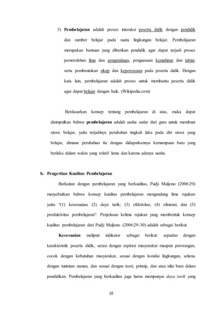 5) Pembelajaran adalah proses interaksi peserta didik dengan pendidik 
dan sumber belajar pada suatu lingkungan belajar. Pembelajaran 
merupakan bantuan yang diberikan pendidik agar dapat terjadi proses 
pemerolehan ilmu dan pengetahuan, penguasaan kemahiran dan tabiat, 
serta pembentukan sikap dan kepercayaan pada peserta didik. Dengan 
kata lain, pembelajaran adalah proses untuk membantu peserta didik 
agar dapat belajar dengan baik. (Wikipedia.com) 
Berdasarkan konsep tentang pembelajaran di atas, maka dapat 
disimpulkan bahwa pembelajaran adalah usaha sadar dari guru untuk membuat 
siswa belajar, yaitu terjadinya perubahan tingkah laku pada diri siswa yang 
belajar, dimana perubahan itu dengan didapatkannya kemampuan baru yang 
berlaku dalam waktu yang relatif lama dan karena adanya usaha. 
b. Pengertian Kualitas Pembelajaran 
Berkaitan dengan pembelajaran yang berkualitas, Pudji Muljono (2006:29) 
menyebutkan bahwa konsep kualitas pembelajaran mengandung lima rujukan: 
yaitu “(1) kesesuaian; (2) daya tarik; (3) efektivitas; (4) efisiensi; dan (5) 
produktivitas pembelajaran”. Penjelasan kelima rujukan yang membentuk konsep 
kualitas pembelajaran dari Pudji Muljono (2006:29-30) adalah sebagai berikut: 
Kesesuaian meliputi indikator sebagai berikut: sepadan dengan 
karakteristik peserta didik, serasi dengan aspirasi masyarakat maupun perorangan, 
cocok dengan kebutuhan masyarakat, sesuai dengan kondisi lingkungan, selaras 
dengan tuntutan zaman, dan sesuai dengan teori, prinsip, dan atau nilai baru dalam 
pendidikan. Pembelajaran yang berkualitas juga harus mempunyai daya tarik yang 
10 
 