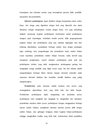 kemampuan atau kekuatan mereka yang bersangkutan (peserta didik, pendidik, 
12 
masyarakat dan pemerintah). 
Efisiensi pembelajaran dapat diartikan sebagai kesepadanan antara waktu, 
biaya, dan tenaga yang digunakan dengan hasil yang diperoleh atau dapat 
dikatakan sebagai mengerjakan sesuatu dengan benar. Ciri yang terkandung 
meliputi: merancang kegiatan pembelajaran berdasarkan model pembelajaran 
mengacu pada kepentingan, kebutuhan kondisi peserta didik pengorganisasian 
kegiatan belajar dan pembelajaran yang rapi, misalnya lingkungan atau latar 
belakang diperhatikan, pemanfaatan berbagai sumber daya dengan pembagian 
tugas seimbang, serta pengembangan dan pemanfaatan aneka sumber belajar 
sesuai keperluan, pemanfaatan sumber belajar bersama, usaha inovatif yang 
merupakan penghematan, seperti misalnya pembelajaran jarak jauh dan 
pembelajaran terbuka yang tidak mengharuskan pembangunan gedung dan 
mengangkat tenaga pendidik yang digaji secara tetap. Inti dari efisiensi adalah 
mengembangkan berbagai faktor internal maupun eksternal (sistemik) untuk 
menyusun alternatif tindakan dan kemudian memilih tindakan yang paling 
menguntungkan. 
Produktivitas pada dasarnya adalah keadaan atau proses yang 
memungkinkan diperolehnya hasil yang lebih baik dan lebih banyak. 
Produktivitas pembelajaran dapat mengandung arti: perubahan proses 
pembelajaran (dari menghafal dan mengingat ke menganalisis dan mencipta), 
penambahan masukan dalam proses pembelajaran (dengan menggunakan berbagai 
macam sumber belajar), peningkatan intensitas interaksi peserta didik dengan 
sumber belajar, atau gabungan ketiganya dalam kegiatan belajar-pembelajaran 
sehingga menghasilkan kualitas yang lebih baik, keikutsertaan dalam pendidikan 
 