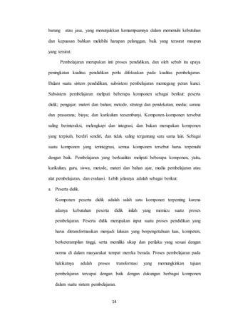 barang atau jasa, yang menunjukkan kemampuannya dalam memenuhi kebutuhan 
dan kepuasan bahkan melebihi harapan pelanggan, baik yang tersurat maupun 
14 
yang tersirat. 
Pembelajaran merupakan inti proses pendidikan, dan oleh sebab itu upaya 
peningkatan kualitas pendidikan perlu difokuskan pada kualitas pembelajaran. 
Dalam suatu sistem pendidikan, subsistem pembelajaran memegang peran kunci. 
Subsistem pembelajaran meliputi beberapa komponen sebagai berikut: peserta 
didik; pengajar; materi dan bahan; metode, strategi dan pendekatan; media; sarana 
dan prasarana; biaya; dan kurikulum tersembunyi. Komponen-komponen tersebut 
saling berinteraksi, melengkapi dan integrasi, dan bukan merupakan komponen 
yang terpisah, berdiri sendiri, dan tidak saling tergantung satu sama lain. Sebagai 
suatu komponen yang terintegrasi, semua komponen tersebut harus terpenuhi 
dengan baik. Pembelajaran yang berkualitas meliputi beberapa komponen, yaitu, 
kurikulum, guru, siswa, metode, materi dan bahan ajar, media pembelajaran atau 
alat pembelajaran, dan evaluasi. Lebih jelasnya adalah sebagai berikut: 
a. Peserta didik. 
Komponen peserta didik adalah salah satu komponen terpenting karena 
adanya kebutuhan peserta didik inilah yang memicu suatu proses 
pembelajaran. Peserta didik merupakan input suatu proses pendidikan yang 
harus ditransformasikan menjadi lulusan yang berpengetahuan luas, kompeten, 
berketerampilan tinggi, serta memiliki sikap dan perilaku yang sesuai dengan 
norma di dalam masyarakat tempat mereka berada. Proses pembelajaran pada 
hakikatnya adalah proses transformasi yang memungkinkan tujuan 
pembelajaran tercapai dengan baik dengan dukungan berbagai komponen 
dalam suatu sistem pembelajaran. 
 