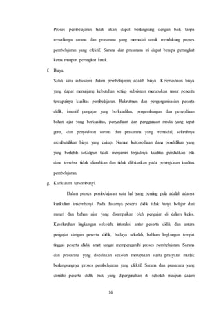 Proses pembelajaran tidak akan dapat berlangsung dengan baik tanpa 
tersedianya sarana dan prasarana yang memadai untuk mendukung proses 
pembelajaran yang efektif. Sarana dan prasarana ini dapat berupa perangkat 
16 
keras maupun perangkat lunak. 
f. Biaya. 
Salah satu subsistem dalam pembelajaran adalah biaya. Ketersediaan biaya 
yang dapat menunjang kebutuhan setiap subsistem merupakan unsur penentu 
tercapainya kualitas pembelajaran. Rekrutmen dan pengorganisasian peserta 
didik, insentif pengajar yang berkeadilan, pengembangan dan penyediaan 
bahan ajar yang berkualitas, penyediaan dan penggunaan media yang tepat 
guna, dan penyediaan sarana dan prasarana yang memadai, seluruhnya 
membutuhkan biaya yang cukup. Namun ketersediaan dana pendidikan yang 
yang berlebih sekalipun tidak menjamin terjadinya kualitas pendidikan bila 
dana tersebut tidak diarahkan dan tidak difokuskan pada peningkatan kualitas 
pembelajaran. 
g. Kurikulum tersembunyi. 
Dalam proses pembelajaran satu hal yang penting pula adalah adanya 
kurikulum tersembunyi. Pada dasarnya peserta didik tidak hanya belajar dari 
materi dan bahan ajar yang disampaikan oleh pengajar di dalam kelas. 
Keseluruhan lingkungan sekolah, interaksi antar peserta didik dan antara 
pengajar dengan peserta didik, budaya sekolah, bahkan lingkungan tempat 
tinggal peserta didik amat sangat mempengaruhi proses pembelajaran. Sarana 
dan prasarana yang disediakan sekolah merupakan suatu prasyarat mutlak 
berlangsungnya proses pembelajaran yang efektif. Sarana dan prasarana yang 
dimiliki peserta didik baik yang dipergunakan di sekolah maupun dalam 
 