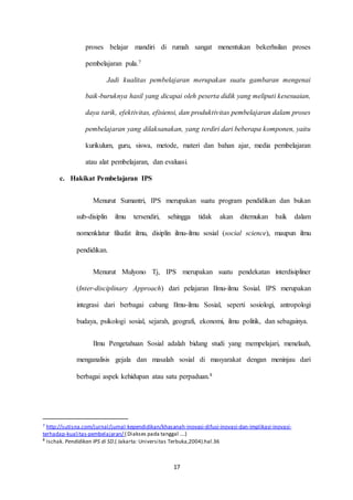 proses belajar mandiri di rumah sangat menentukan bekerhsilan proses 
17 
pembelajaran pula.7 
Jadi kualitas pembelajaran merupakan suatu gambaran mengenai 
baik-buruknya hasil yang dicapai oleh peserta didik yang meliputi kesesuaian, 
daya tarik, efektivitas, efisiensi, dan produktivitas pembelajaran dalam proses 
pembelajaran yang dilaksanakan, yang terdiri dari beberapa komponen, yaitu 
kurikulum, guru, siswa, metode, materi dan bahan ajar, media pembelajaran 
atau alat pembelajaran, dan evaluasi. 
c. Hakikat Pembelajaran IPS 
Menurut Sumantri, IPS merupakan suatu program pendidikan dan bukan 
sub-disiplin ilmu tersendiri, sehingga tidak akan ditemukan baik dalam 
nomenklatur filsafat ilmu, disiplin ilmu-ilmu sosial (social science), maupun ilmu 
pendidikan. 
Menurut Mulyono Tj, IPS merupakan suatu pendekatan interdisipliner 
(Inter-disciplinary Approach) dari pelajaran Ilmu-ilmu Sosial. IPS merupakan 
integrasi dari berbagai cabang Ilmu-ilmu Sosial, seperti sosiologi, antropologi 
budaya, psikologi sosial, sejarah, geografi, ekonomi, ilmu politik, dan sebagainya. 
Ilmu Pengetahuan Sosial adalah bidang studi yang mempelajari, menelaah, 
menganalisis gejala dan masalah sosial di masyarakat dengan meninjau dari 
berbagai aspek kehidupan atau satu perpaduan.8 
7 http://sutisna.com/jurnal/jurnal-kependidikan/khasanah-inovasi-difusi-inovasi-dan-implikasi-inovasi-terhadap- 
kualitas-pembelajaran/ ( Diakses pada tanggal ….) 
8 Ischak. Pendidikan IPS di SD.( Jakarta: Universitas Terbuka,2004).hal.36 
 