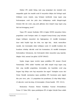 Hakikat IPS adalah bidang studi yang mempelajari dan menelaah serta 
menganalisis gejala dan masalah sosial di masyarakat ditinjau dari berbagai aspek 
kehidupan secara terpadu, yang bertujuan membentuk warga negara yang 
berkemampuan sosial dan yakin akan kehidupannya sendiri ditengah-tengah 
kekuatan fisik dan sosial, yang pada gilirannya akan menjadi warga negara yang 
18 
baik dan bertanggung jawab.9 
Tujuan IPS menurut Kurikulum 2006 di tingkat SD/MI menyatakan bahwa 
pengetahuan sosial bertujuan untuk: (1) mengenal konsep-konsep yang berkaitan 
dengan kehidupan masyarakat dan lingkungannya; (2) memiliki kemampuan 
dasar untuk berpikir logis dan kritis, rasa ingin tahu, inkuiri, memecahkan 
masalah, dan keterampilan dalam kehidupan sosial; (3) memiliki komitmen dan 
kesadaran terhadap nilai-nilai sosial dan kemanusiaan; (4) memiliki kemampuan 
berkomunikasi, bekerjasama, dan berkompetisi dalam masyarakat yang majemuk, 
ditingkat lokal, nasional dan global. (KTSP 2006:82) 
Sejalan dengan tujuan tersebut tujuan pendidikan IPS menurut (Nursid 
Sumaatmadja. 2006) adalah “membina anak didik menjadi warga negara yang 
baik, yang memiliki pengetahuan, keterampilan, dan kepedulian sosial yang 
berguna bagi dirinya serta bagi masyarakat dan negara” Sedangkan secara rinci 
Oemar Hamalik merumuskan tujuan pendidikan IPS berorientasi pada tingkah 
laku para siswa, yaitu : (1) pengetahuan dan pemahaman, (2) sikap hidup belajar, 
(3) nilai-nilai sosial dan sikap, (4) keterampilan (Oemar hamalik. 1992 : 40-41). 
Berdasarkan Peraturan Menteri Pendidikan Nasional (Permendiknas) 
Nomor 22 Tahun 2006, tujuan pembelajaran IPS di tingkat Sekolah Dasar adalah 
9 Ibid.hal.42 
 