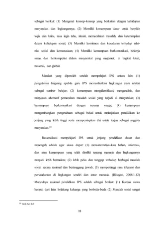 sebagai berikut: (1) Mengenal konsep-konsep yang berkaitan dengan kehidupan 
masyarakat dan lingkungannya; (2) Memiliki kemampuan dasar untuk berpikir 
logis dan kritis, rasa ingin tahu, inkuiri, memecahkan masalah, dan keterampilan 
dalam kehidupan sosial; (3) Memiliki komitmen dan kesadaran terhadap nilai-nilai 
sosial dan kemanusiaan; (4) Memiliki kemampuan berkomunikasi, bekerja 
sama dan berkompetisi dalam masyarakat yang majemuk, di tingkat lokal, 
19 
nasional, dan global. 
Manfaat yang diperoleh setelah mempelajari IPS antara lain: (1) 
pengalaman langsung apabila guru IPS memanfaatkan lingkungan alam sekitar 
sebagai sumber belajar; (2) kemampuan mengidentifikasi, menganalisis, dan 
menyusun alternatif pemecahan masalah sosial yang terjadi di masyarakat; (3) 
kemampuan berkomunikasi dengan sesama warga; (4) kemampuan 
mengembangkan pengetahuan sebagai bekal untuk melanjutkan pendidikan ke 
jenjang yang lebih tinggi serta mempersiapkan diri untuk terjun sebagai anggota 
masyarakat.10 
Rasionalisasi mempelajari IPS untuk jenjang pendidikan dasar dan 
menengah adalah agar siswa dapat: (1) mensistematisasikan bahan, informasi, 
dan atau kemampuan yang telah dimiliki tentang manusia dan lingkungannya 
menjadi lebih bermakna; (2) lebih peka dan tanggap terhadap berbagai masalah 
sosial secara rasional dan bertanggung jawab; (3) mempertinggi rasa toleransi dan 
persaudaraan di lingkungan sendiri dan antar manusia. (Hidayati, 2008:1.12) 
Munculnya rasional pendidikan IPS adalah sebagai berikut: (1) Karena siswa 
berasal dari latar belakang keluarga yang berbeda-beda (2) Masalah sosial sangat 
10 Ibid.hal.42 
 