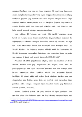menghayati kehidupan yang nyata ini. Melalui pengajaran IPS seperti yang digambarkan 
di atas diharapkan terbinanya sikap warga negara yang peka terhadap masalah sosial yang 
memberikan pelajaran yang membantu anak untuk mengenal hubungan manusia dengan 
lingkungan sekitarnya melalui pelajaran IPS. IPS merupakan pelajaran yang memadukan 
sejumlah ilmu-ilmu sosial yang mempelajari kehidupan sosial, yang didasarkan pada 
kajian geografi, ekonomi, sosiologi, tata negera dan sejarah. 
Mata pelajaran IPS bertujuan agar peserta didik memiliki kemampuan sebagai 
berikut: (1) Mengenal konsep-konsep yang berkaitan dengan kehidupan masyarakat dan 
lingkungannya; (2) Memiliki kemampuan dasar untuk berpikir logis dan kritis, rasa ingin 
tahu, inkuiri, memecahkan masalah, dan keterampilan dalam kehidupan sosial; (3) 
Memiliki komitmen dan kesadaran terhadap nilai-nilai sosial dan kemanusiaan; (4) 
Memiliki kemampuan berkomunikasi, bekerjasama dan berkompetisi dalam masyarakat 
yang majemuk, di tingkat lokal, nasional, dan global (KTSP, 2006:82).1 
Pendidikan IPS adalah penyederhanaan adaptasi, seleksi, dan modifikasi dari disiplin 
akademis ilmu-ilmu sosial yang diorganisasikan dan disajikan secara ilmiah dan 
pedagogis-psikologis untuk tujuan institusional pendidikan dasar dan menengah dalam 
kerangka mewujudkan tujuan pendidikan nasional yang berdasarkan Pancasila 
Pendidikan IPS adalah seleksi dari struktur disiplin akademik ilmu-ilmu sosial yang 
diorganisasikan dan disajikan secara ilmiah dan psikologis untuk mewujudkan tujuan 
pendidikan dalam kerangka pencapaian tujuan pendidikan nasional yang berdasarkan 
2 
Pancasila (Somantri, 2001 : 103). 
Menurut Depdikbud (1994), IPS yang diajarkan di tingkat pendidikan dasar 
mencakup bahan kajian lingkungan sosial, ilmu bumi, ekonomi, dan pemerintahan, serta 
1 http://arinil.wordpress.com/2011/01/30/tujuan-dan-ruang-lingkup-mata-pelajaran-ilmu-pengetahuan-sosial-sdmi/ 
( Diakses pada tanggal ….) 
 