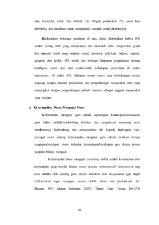 luas, kompleks, rumit, dan abstrak. (3) Dengan pendidikan IPS, siswa bisa 
dibimbing dan diarahkan untuk menghadapi masalah sosial disekitarnya. 
Berdasarkan beberapa pendapat di atas, dapat disimpulkan bahwa IPS 
adalah bidang studi yang mempelajari dan menelaah serta menganalisis gejala 
dan masalah sosial yang meliputi: sosial, ekonomi, psikologi, budaya, sejarah, 
geografi, dan politik. IPS terdiri dari berbagai himpunan pengetahuan tentang 
kehidupan sosial dan dari realita-realita kehidupan sehari-hari di dalam 
masyarakat. Di dalam IPS, dihimpun semua materi yang berhubungan secara 
langsung dengan masalah penyusunan dan pengembangan masyarakat serta yang 
menyangkut dengan pengembangan pribadi manusia sebagai anggota masyarakat 
20 
yang berguna. 
d. Keterampilan Dasar Mengajar Guru 
Keterampilan mengajar guru adalah seperangkat kemampuan/kecakapan 
guru dalam melatih/membimbing aktivitas dan pengalaman seseorang serta 
membantunya berkembang dan menyesuaikan diri kepada lingkungan. Jadi, 
persepsi siswa tentang keterampilan mengajar guru adalah penilaian berupa 
tanggapan/pendapat siswa terhadap kemampuan/kecakapan guru dalam proses 
kegiatan belajar mengajar. 
Keterampilan dasar mengajar (teaching skills) adalah kemampuan atau 
keterampilan yang bersifat khusus (most specific instructional behaviours) yang 
harus dimiliki oleh seorang guru, dosen, instruktur atau widyaiswara agar dapat 
melaksanakan tugas mengajar secara efektif, efisien dan professional. As. 
Glicman, 1991 (dalam Sukirman, 2007). Turney (Uzer Usman, 2010:74) 
 