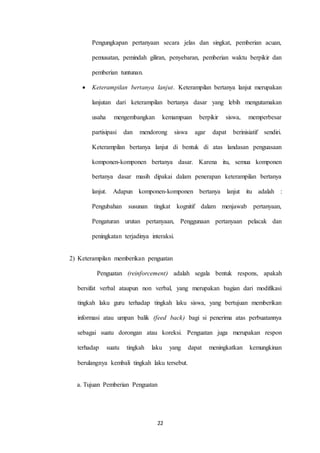 Pengungkapan pertanyaan secara jelas dan singkat, pemberian acuan, 
pemusatan, pemindah giliran, penyebaran, pemberian waktu berpikir dan 
22 
pemberian tuntunan. 
 Keterampilan bertanya lanjut. Keterampilan bertanya lanjut merupakan 
lanjutan dari keterampilan bertanya dasar yang lebih mengutamakan 
usaha mengembangkan kemampuan berpikir siswa, memperbesar 
partisipasi dan mendorong siswa agar dapat berinisiatif sendiri. 
Keterampilan bertanya lanjut di bentuk di atas landasan penguasaan 
komponen-komponen bertanya dasar. Karena itu, semua komponen 
bertanya dasar masih dipakai dalam penerapan keterampilan bertanya 
lanjut. Adapun komponen-komponen bertanya lanjut itu adalah : 
Pengubahan susunan tingkat kognitif dalam menjawab pertanyaan, 
Pengaturan urutan pertanyaan, Penggunaan pertanyaan pelacak dan 
peningkatan terjadinya interaksi. 
2) Keterampilan memberikan penguatan 
Penguatan (reinforcement) adalah segala bentuk respons, apakah 
bersifat verbal ataupun non verbal, yang merupakan bagian dari modifikasi 
tingkah laku guru terhadap tingkah laku siswa, yang bertujuan memberikan 
informasi atau umpan balik (feed back) bagi si penerima atas perbuatannya 
sebagai suatu dorongan atau koreksi. Penguatan juga merupakan respon 
terhadap suatu tingkah laku yang dapat meningkatkan kemungkinan 
berulangnya kembali tingkah laku tersebut. 
a. Tujuan Pemberian Penguatan 
 