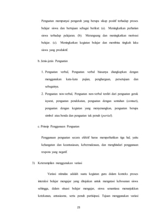 Penguatan mempunyai pengaruh yang berupa sikap positif terhadap proses 
belajar siswa dan bertujuan sebagai berikut: (a). Meningkatkan perhatian 
siswa terhadap pelajaran. (b). Merangsang dan meningkatkan motivasi 
belajar. (c). Meningkatkan kegiatan belajar dan membina tingkah laku 
23 
siswa yang produktif. 
b. Jenis-jenis Penguatan 
1. Penguatan verbal, Penguatan verbal biasanya diungkapkan dengan 
menggunakan kata-kata pujian, penghargaan, persetujuan dan 
sebagainya. 
2. Penguatan non-verbal, Penguatan non-verbal terdiri dari penguatan gerak 
isyarat, penguatan pendekatan, penguatan dengan sentuhan (contact), 
penguatan dengan kegiatan yang menyenangkan, penguatan berupa 
simbol atau benda dan penguatan tak penuh (partial). 
c. Prinsip Penggunaan Penguatan 
Penggunaan penguatan secara efektif harus memperhatikan tiga hal, yaitu 
kehangatan dan keantusiasan, kebermaknaan, dan menghindari penggunaan 
respons yang negatif. 
3) Keterampilan menggunakan variasi 
Variasi stimulus adalah suatu kegiatan guru dalam konteks proses 
interaksi belajar mengajar yang ditujukan untuk mengatasi kebosanan siswa 
sehingga, dalam situasi belajar mengajar, siswa senantiasa menunjukkan 
ketekunan, antusiasme, serta penuh partisipasi. Tujuan menggunakan variasi 
 