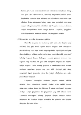 Secara garis besar komponen-komponen keterampilan menjelaskan terbagi 
dua, yaitu : (1) Merencanakan, mencakup penganalisaan masalah secara 
keseluruhan, penentuan jenis hubungan yang ada diantara unsur-unsur yang 
dikaitkan dengan penggunaan hukum, rumus, atau generalisasi yang sesuai 
dengan hubungan yang telah ditentukan; (2) Penyajian suatu penjelasan, 
dengan memperhatikan hal-hal sebagai berikut : kejelasan, penggunaan 
contoh dan ilustrasi, pemberian tekanan, dan penggunaan balikan. 
5) Keterampilan membuka dan menutup pelajaran 
Membuka pelajaran (set induction) ialah usaha atau kegiatan yang 
dilakukan oleh guru dalam kegiatan belajar mengajar untuk menciptakan 
prokondusi bagi siswa agar mental maupun perhatian terpusat pada apa yang 
akan dipelajarinya sehingga usaha tersebut akan memberikan efek yang positif 
terhadap kegiatan belajar. Sedangkan menutup pelajaran (closure) ialah 
kegiatan yang dilakukan oleh guru untuk mengakhiri pelajaran atau kegiatan 
belajar mengajar. Usaha menutup pelajaran itu dimaksudkan untuk memberi 
gambaran menyeluruh tentang apa yang telah dipelajari oleh siswa, 
mengetahui tingkat pencapaian siswa dan tingkat keberhasilan guru dalam 
25 
proses belajar-mengajar. 
Komponen keterampilan membuka pelajaran meliputi: menarik 
perhatian siswa, menimbulkan motivasi, memberi acuan melalui berbagai 
usaha, dan membuat kaitan atau hubungan di antara materi-materi yang akan 
dipelajari dengan pengalaman dan pengetahuan yang telah dikuasai siswa. 
Komponen keterampilan menutup pelajaran meliputi: meninjau kembali 
penguasaan inti pelajaran dengan merangkum inti pelajaran dan membuat 
ringkasan, dan mengevaluasi. 
 