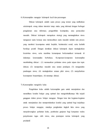 6) Keterampilan mengajar kelompok kecil dan perorangan 
Diskusi kelompok adalah suatu proses yang teratur yang melibatkan 
sekelompok orang dalam interaksi tatap muka yang informal dengan berbagai 
pengalaman atau informasi, pengambilan kesimpulan, atau pemecahan 
masalah. Diskusi kelompok merupakan strategi yang memungkinkan siswa 
menguasai suatu konsep atau memecahkan suatu masalah melalui satu proses 
yang memberi kesempatan untuk berpikir, berinteraksi sosial, serta berlatih 
bersikap positif. Dengan demikian diskusi kelompok dapat meningkatkan 
kreativitas siswa, serta membina kemampuan berkomunikasi termasuk di 
dalamnya keterampilan berbahasa. Komponen-komponen keterampilan 
membimbing diskusi : (1) memusatkan perhatian siswa pada tujuan dan topic 
diskusi; (2) memperluas masalah atau urutan pendapat; (3) menganalisis 
pandangan siswa; (4) meningkatkan urunan pikir siswa; (5) menyebarkan 
kesempatan berpartisipas; (6) menutup diskusi. 
26 
7) Keterampilan mengelola kelas 
Pengelolaan kelas adalah keterampilan guru untuk menciptakan dan 
memelihara kondisi belajar yang optimal dan mengembalikannya bila terjadi 
gangguan dalam proses belajar mengajar. Dengan kata lain kegiatan-kegiatan 
untuk menciptakan dan mempertahankan kondisi yang optimal bagi terjadinya 
proses belajar mengajar, misalnya penghentian tingkah laku siswa yang 
menyelewengkan perhatian kelas, pemberian ganjaran bagi ketepatan waktu 
penyelesaian tugas oleh siswa, atau penetapan norma kelompok yang 
produktif. 
 