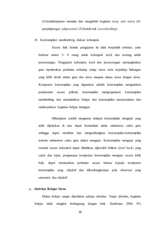 (3).ketidaktepatan memulai dan mengakhiri kegiatan (stop and stars) (4) 
penyimpangan (digression) (5) bertele-tele (overdwelling). 
8) Keterampilan membimbing diskusi kelompok 
Secara fisik bentuk pengajaran ini ialah berjumlah terbatas, yaitu 
berkisar antara 3- 8 orang untuk kelompok kecil, dan seorang untuk 
perseorangan. Pengajaran kelompok kecil dan perseorangan memungkinkan 
guru memberikan perhatian terhadap setiap siswa serta terjadinya hubungan 
yang lebih akrab antara guru dan siswa maupun antara siswa dengan siswa. 
Komponen keterampilan yang digunakan adalah: keterampilan mengadakan 
pendekatan secara pribadi, keterampilan mengorganisasi, keterampilan 
membimbing dan memudahkan belajar dan keterampilan merencanakan dan 
melaksanakan kegiatan belajar mengajar. 
Diharapkan setelah menguasai delapan keterampilan mengajar yang 
telah dijelaskan di atas dapat bermanfaat untuk mahasiswa calon guru 
sehingga dapat membina dan mengembangkan keterampilan-keterampilan 
tertentu mahasiswa calon guru dalam mengajar. Keterampilan mengajar yang 
esensial secara terkontrol dapat dilatihkan, diperoleh balikan (feed back) yang 
cepat dan tepat, penguasaan komponen keterampilan mengajar secara lebih 
baik, dapat memusatkan perhatian secara khusus kepada komponen 
keterampilan yang objektif dan dikembangkannya pola observasi yang 
28 
sistematis dan objektif. 
e. Aktivitas Belajar Siswa 
Dalam belajar sangat diperlukan adanya aktivitas. Tanpa aktivitas, kegiatan 
belajar tidak mungkin berlangsung dengan baik. (Sadirman 2004: 95) 
 