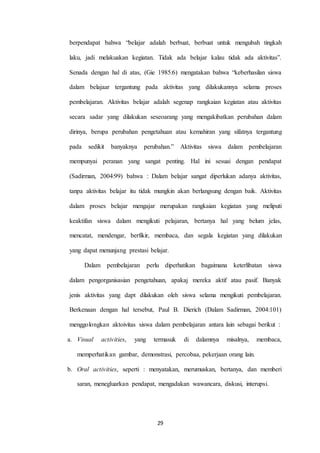 berpendapat bahwa “belajar adalah berbuat, berbuat untuk mengubah tingkah 
laku, jadi melakuakan kegiatan. Tidak ada belajar kalau tidak ada aktivitas”. 
Senada dengan hal di atas, (Gie 1985:6) mengatakan bahwa “keberhasilan siswa 
dalam belajaar tergantung pada aktivitas yang dilakukannya selama proses 
pembelajaran. Aktivitas belajar adalah segenap rangkaian kegiatan atau aktivitas 
secara sadar yang dilakukan seseoarang yang mengakibatkan perubahan dalam 
dirinya, berupa perubahan pengetahuan atau kemahiran yang sifatnya tergantung 
pada sedikit banyaknya perubahan.” Aktivitas siswa dalam pembelajaran 
mempunyai peranan yang sangat penting. Hal ini sesuai dengan pendapat 
(Sadirman, 2004:99) bahwa : Dalam belajar sangat diperlukan adanya aktivitas, 
tanpa aktivitas belajar itu tidak mungkin akan berlangsung dengan baik. Aktivitas 
dalam proses belajar mengajar merupakan rangkaian kegiatan yang meliputi 
keaktifan siswa dalam mengikuti pelajaran, bertanya hal yang belum jelas, 
mencatat, mendengar, berfikir, membaca, dan segala kegiatan yang dilakukan 
yang dapat menunjang prestasi belajar. 
Dalam pembelajaran perlu diperhatikan bagaimana keterlibatan siswa 
dalam pengorganisasian pengetahuan, apakaj mereka aktif atau pasif. Banyak 
jenis aktivitas yang dapt dilakukan oleh siswa selama mengikuti pembelajaran. 
Berkenaan dengan hal tersebut, Paul B. Dierich (Dalam Sadirman, 2004:101) 
menggolongkan aktoivitas siswa dalam pembelajaran antara lain sebagai berikut : 
a. Visual activities, yang termasuk di dalamnya misalnya, membaca, 
memperhatikan gambar, demonstrasi, percobaa, pekerjaan orang lain. 
b. Oral activities, seperti : menyatakan, merumuskan, bertanya, dan memberi 
saran, menegluarkan pendapat, mengadakan wawancara, diskusi, interupsi. 
29 
 