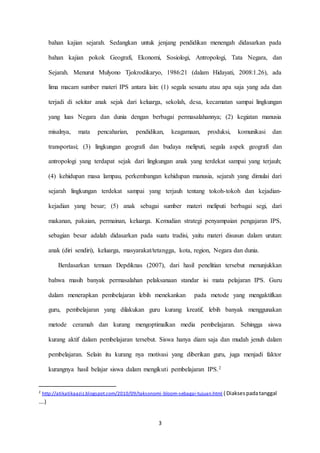 bahan kajian sejarah. Sedangkan untuk jenjang pendidikan menengah didasarkan pada 
bahan kajian pokok Geografi, Ekonomi, Sosiologi, Antropologi, Tata Negara, dan 
Sejarah. Menurut Mulyono Tjokrodikaryo, 1986:21 (dalam Hidayati, 2008:1.26), ada 
lima macam sumber materi IPS antara lain: (1) segala sesuatu atau apa saja yang ada dan 
terjadi di sekitar anak sejak dari keluarga, sekolah, desa, kecamatan sampai lingkungan 
yang luas Negara dan dunia dengan berbagai permasalahannya; (2) kegiatan manusia 
misalnya, mata pencaharian, pendidikan, keagamaan, produksi, komunikasi dan 
transportasi; (3) lingkungan geografi dan budaya meliputi, segala aspek geografi dan 
antropologi yang terdapat sejak dari lingkungan anak yang terdekat sampai yang terjauh; 
(4) kehidupan masa lampau, perkembangan kehidupan manusia, sejarah yang dimulai dari 
sejarah lingkungan terdekat sampai yang terjauh tentang tokoh-tokoh dan kejadian-kejadian 
yang besar; (5) anak sebagai sumber materi meliputi berbagai segi, dari 
makanan, pakaian, permainan, keluarga. Kemudian strategi penyampaian pengajaran IPS, 
sebagian besar adalah didasarkan pada suatu tradisi, yaitu materi disusun dalam urutan: 
anak (diri sendiri), keluarga, masyarakat/tetangga, kota, region, Negara dan dunia. 
Berdasarkan temuan Depdiknas (2007), dari hasil penelitian tersebut menunjukkan 
bahwa masih banyak permasalahan pelaksanaan standar isi mata pelajaran IPS. Guru 
dalam menerapkan pembelajaran lebih menekankan pada metode yang mengaktifkan 
guru, pembelajaran yang dilakukan guru kurang kreatif, lebih banyak menggunakan 
metode ceramah dan kurang mengoptimalkan media pembelajaran. Sehingga siswa 
kurang aktif dalam pembelajaran tersebut. Siswa hanya diam saja dan mudah jenuh dalam 
pembelajaran. Selain itu kurang nya motivasi yang diberikan guru, juga menjadi faktor 
kurangnya hasil belajar siswa dalam mengikuti pembelajaran IPS.2 
2 http://atikatikaaziz.blogspot.com/2010/09/taksonomi -bloom-sebagai-tujuan.html ( Diakses pada tanggal 
….) 
3 
 