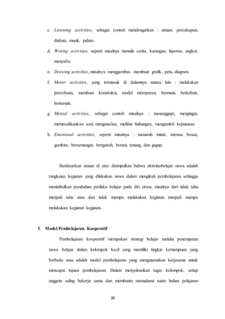 c. Listening activities, sebagai contoh mendengarkan : uraian, percakapan, 
30 
diskusi, musik, pidato. 
d. Writing activities, seperti misalnya menulis cerita, karangan, laporan, angket, 
menyalin. 
e. Drawing activities, misalnya menggambar, membuat grafik, peta, diagram. 
f. Motor activities, yang termasuk di dalamnya antara lain : melakukan 
percobaan, membuat konstruksi, model mereparasi, bermain, berkebun, 
berternak. 
g. Mental activities, sebagai contoh misalnya : menanggapi, mengingat, 
memecahkankan soal, menganalisa, melihat hubungan, mengambil keputusan. 
h. Emotional activities, seperti misalnya : menaruh minat, merasa bosan, 
gembira, bersemangat, bergairah, berani, tenang, dan gugup. 
Berdasarkan uraian di atas disimpulkan bahwa aktivitasbelajar siswa adalah 
rangkaian kegiatan yang dilakukan siswa dalam mengikuti pembelajaran sehingga 
menimbulkan perubahan perilaku belajar pada diri siswa, misalnya dari tidak tahu 
menjadi tahu atau dari tidak mampu melakukan kegiatan menjadi mampu 
melakukan kegiatan kegiatan. 
f. Model Pembelajaran Kooperatif 
Pembelajaran kooperatif merupakan strategi belajar melalui penempatan 
siswa belajar dalam kelompok kecil yang memiliki tingkat kemampuan yang 
berbeda atau adalah model pembelajaran yang mengutamakan kerjasama untuk 
mencapai tujuan pembelajaran. Dalam menyelesaikan tugas kelompok, setiap 
anggota saling bekerja sama dan membantu memahami suatu bahan pelajaran 
 