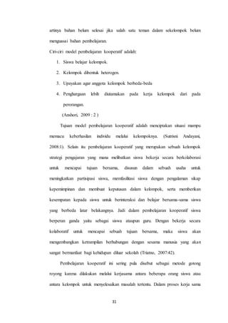 artinya bahan belum selesai jika salah satu teman dalam sekelompok belum 
31 
menguasai bahan pembelajaran. 
Ciri-ciri model pembelajaran kooperatif adalah: 
1. Siswa belajar kelompok. 
2. Kelompok dibentuk heterogen. 
3. Upayakan agar anggota kelompok berbeda-beda 
4. Penghargaan lebih diutamakan pada kerja kelompok dari pada 
perorangan. 
(Anshori, 2009 : 2 ) 
Tujuan model pembelajaran kooperatif adalah menciptakan situasi mampu 
memacu keberhasilan individu melalui kelompoknya. (Sutrisni Andayani, 
2008:1). Selain itu pembelajaran kooperatif yang merupakan sebuah kelompok 
strategi pengajaran yang mana melibatkan siswa bekerja secara berkolaborasi 
untuk mencapai tujuan bersama, disusun dalam sebuah usaha untuk 
meningkatkan partisipasi siswa, memfasilitasi siswa dengan pengalaman sikap 
kepemimpinan dan membuat keputusan dalam kelompok, serta memberikan 
kesempatan kepada siswa untuk berinteraksi dan belajar bersama-sama siswa 
yang berbeda latar belakangnya. Jadi dalam pembelajaran kooperatif siswa 
berperan ganda yaitu sebagai siswa ataupun guru. Dengan bekerja secara 
kolaboratif untuk mencapai sebuah tujuan bersama, maka siswa akan 
mengembangkan ketrampilan berhubungan dengan sesama manusia yang akan 
sangat bermanfaat bagi kehidupan diluar sekolah (Triatno, 2007:42). 
Pembelajaran kooperatif ini sering pula disebut sebagai metode gotong 
royong karena dilakukan melalui kerjasama antara beberapa orang siswa atau 
antara kelompok untuk menyelesaikan masalah tertentu. Dalam proses kerja sama 
 