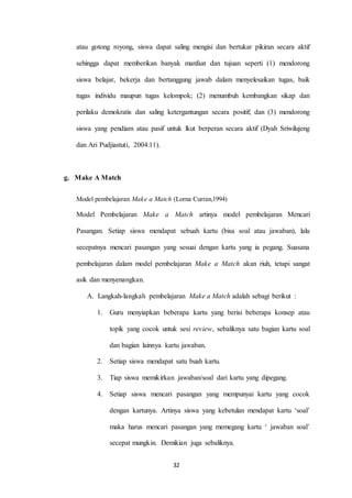 atau gotong royong, siswa dapat saling mengisi dan bertukar pikiran secara aktif 
sehingga dapat memberikan banyak manfaat dan tujuan seperti (1) mendorong 
siswa belajar, bekerja dan bertanggung jawab dalam menyelesaikan tugas, baik 
tugas individu maupun tugas kelompok; (2) menumbuh kembangkan sikap dan 
perilaku demokratis dan saling ketergantungan secara positif; dan (3) mendorong 
siswa yang pendiam atau pasif untuk lkut berperan secara aktif (Dyah Sriwilujeng 
32 
dan Ari Pudjiastuti, 2004:11). 
g. Make A Match 
Model pembelajaran Make a Match (Lorna Curran,1994) 
Model Pembelajaran Make a Match artinya model pembelajaran Mencari 
Pasangan. Setiap siswa mendapat sebuah kartu (bisa soal atau jawaban), lalu 
secepatnya mencari pasangan yang sesuai dengan kartu yang ia pegang. Suasana 
pembelajaran dalam model pembelajaran Make a Match akan riuh, tetapi sangat 
asik dan menyenangkan. 
A. Langkah-langkah pembelajaran Make a Match adalah sebagi berikut : 
1. Guru menyiapkan beberapa kartu yang berisi beberapa konsep atau 
topik yang cocok untuk sesi review, sebaliknya satu bagian kartu soal 
dan bagian lainnya kartu jawaban. 
2. Setiap siswa mendapat satu buah kartu. 
3. Tiap siswa memikirkan jawaban/soal dari kartu yang dipegang. 
4. Setiap siswa mencari pasangan yang mempunyai kartu yang cocok 
dengan kartunya. Artinya siswa yang kebetulan mendapat kartu ‘soal’ 
maka harus mencari pasangan yang memegang kartu ‘ jawaban soal’ 
secepat mungkin. Demikian juga sebaliknya. 
 