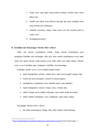 5. Setiap siswa yang dapat mencocokkan kartunya sebelum batas waktu 
33 
diberi poin. 
6. Setelah satu babak kartu dikocok lagi agar tiap siswa mendapat kartu 
yang berbeda dari sebelumnya. 
7. Demikian seterusnya sampai semua kartu soal dan jawaban jatuh ke 
semua siswa. 
8. Kesimpulan/penutup.11 
B. Kelebihan dan Kekurangan Metode Make a Match 
Tidak ada metode pembelajaran terbaik. Setiap metode pembelajaran pasti 
mempunyai kelebihan dan kekurangan. Bisa jadi, suatu metode pembelajaran cocok untuk 
materi dan tujuan tertentu, tetapi kurang cocok untuk materi atau tujuan lainnya. Metode 
make a match demikian juga, mempunyai kelebihan dan kekurangan. 
Kelebihan metode make a match adalah sebagai berikut: 
 dapat meningkatkan aktivitas belajar siswa, baik secara kognitif maupun fisik; 
 karena ada unsur permainan, metode ini menyenangkan; 
 meningkatkan pemahaman siswa terhadap materi yang dipelajari; 
 dapat meningkatkan motivasi belajar siswa, terutama jika; 
 efektif sebagai sarana melatih keberanian siswa untuk tampil presentasi; 
 efektif melatih kedisiplinan siswa menghargai waktu untuk belajar; 
Kekurangan Metode Make a Match 
 jika tidak merancangnya dengan baik, maka banyak waktu terbuang; 
11 http://s1pgsd.blogspot.com/model -pembelajaran-make-match lorna.htm ( Diakses pada tanggal ….) 
 