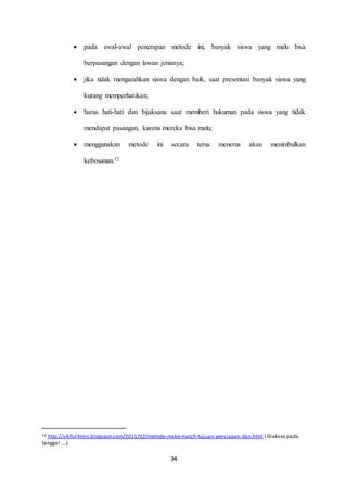  pada awal-awal penerapan metode ini, banyak siswa yang malu bisa 
berpasangan dengan lawan jenisnya; 
 jika tidak mengarahkan siswa dengan baik, saat presentasi banyak siswa yang 
34 
kurang memperhatikan; 
 harus hati-hati dan bijaksana saat memberi hukuman pada siswa yang tidak 
mendapat pasangan, karena mereka bisa malu; 
 menggunakan metode ini secara terus menerus akan menimbulkan 
kebosanan.12 
12 http://s4iful4min.blogspot.com/2011/02/metode-make-match-tujuan-persiapan-dan.html ( Diakses pada 
tanggal ….) 
 