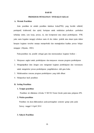 BAB III 
PROSEDUR PENELITIAN TINDAKAN KELAS 
35 
A. Metode Penelitian 
Jenis penelitian ini adalah penelitian tindakan kelas(PTK) yang bersifat reflektif, 
partisipatif, kolaboratif, dan spiral, bertujuan untuk melakukan perbaikan –perbaikan 
terhadap sistim, cara kerja, proses, isi, dan kompetensi atau situasi pembelajaran. PTK 
yaitu suatu kegaitan menguji cobakan suatu id eke dalam praktik atau situasi nyata dalam 
harapan kegiatan tersebut mampu memperbaiki dan meningkatkan kualitas proses belajar 
mengajar ( Riyanto, 2001) 
Pada penelitian ini, peneliti sebagai guru dan merencanakan kegiatan berikut : 
1. Menyusun angket untuk pembelajaran dan menyusun rencana program pembelajaran 
2. Mengumpulkan data dengan cara mengamati kegiatan pembelajaran dan wawancara 
untuk mengetahui proses pembelajaran yangdilakukan oleh guru kelas 
3. Melaksanakan rencana program pembelajaran yang telah dibuat 
4. Melaporkan hasil penelitian 
B. Setting Penelitian 
1. Tempat penelitian 
Penelitian ini dilakukan di kelas V MI NU Terate Gresik pada mata pelajaran IPS. 
2. Waktu penelitian 
Penelitian ini akan dilaksanakan pada pertengahan semester genap yaitu pada 
Survey tanggal 8 April 2014 
3. Subyek Penelitian 
 