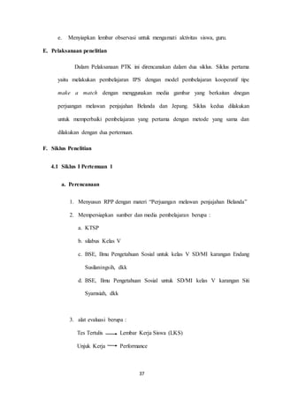 e. Menyiapkan lembar observasi untuk mengamati aktivitas siswa, guru. 
37 
E. Pelaksanaan penelitian 
Dalam Pelaksanaan PTK ini direncanakan dalam dua siklus. Siklus pertama 
yaitu melakukan pembelajaran IPS dengan model pembelajaran kooperatif tipe 
make a match dengan menggunakan media gambar yang berkaitan dnegan 
perjuangan melawan penjajahan Belanda dan Jepang. Siklus kedua dilakukan 
untuk memperbaiki pembelajaran yang pertama dengan metode yang sama dan 
dilakukan dengan dua pertemuan. 
F. Siklus Penelitian 
4.1 Siklus I Pertemuan 1 
a. Perencanaan 
1. Menyusun RPP dengan materi “Perjuangan melawan penjajahan Belanda” 
2. Mempersiapkan sumber dan media pembelajaran berupa : 
a. KTSP 
b. silabus Kelas V 
c. BSE, Ilmu Pengetahuan Sosial untuk kelas V SD/MI karangan Endang 
Susilaningsih, dkk 
d. BSE, Ilmu Pengetahuan Sosial untuk SD/MI kelas V karangan Siti 
Syamsiah, dkk 
3. alat evaluasi berupa : 
Tes Tertulis Lembar Kerja Siswa (LKS) 
Unjuk Kerja Performance 
 