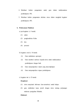 4. Membuat lembar pengamatan untuk guru dalam melaksanakan 
38 
pembelajaran IPS. 
5. Membuat lembar pengamatan aktivitas siswa dalam mengikuti kegiatan 
pembelajaran IPS. 
b. Pelaksanaan Tindakan 
a) pra kegiatan (± 5 menit) 
(1) salam 
(2) pengkondisian Kelas 
(3) doa 
(4) presensi 
b) kegiatan awal (± 10 menit) 
(1) Guru melakukan apersepsi 
(2) Guru memberi motivasi kepada siswa untuk melaksanakan 
pembelajaran dengan baik. 
(3) Guru menyampaikan materi yang akan dipelajari. 
(4) Guru menyampaikan tujuan pembelajaran. 
c) kegiatan inti (± 25 menit) 
Eksplorasi 
(1) siswa menyimak informasi dan termotivasi untuk belajar. 
(2) guru melakukan tanya jawab dengan siswa tentang perjuangan 
melawan penjajahan Belanda. 
Elaborasi 
 