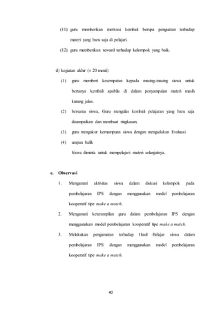 (11) guru memberikan motivasi kembali berupa penguatan terhadap 
materi yang baru saja di pelajari. 
(12) guru memberikan reward terhadap kelompok yang baik. 
40 
d) kegiatan akhir (± 20 menit) 
(1) guru memberi kesempatan kepada masing-masing siswa untuk 
bertanya kembali apabila di dalam penyampaian materi masih 
kurang jelas. 
(2) bersama siswa, Guru mengulas kembali pelajaran yang baru saja 
disampaikan dan membuat ringkasan. 
(3) guru mengukur kemampuan siswa dengan mengadakan Evaluasi 
(4) umpan balik 
Siswa diminta untuk mempelajari materi selanjutnya. 
c. Observasi 
1. Mengamati aktivitas siswa dalam diskusi kelompok pada 
pembelajaran IPS dengan menggunakan model pembelajaran 
kooperatif tipe make a match. 
2. Mengamati keterampilan guru dalam pembelajaran IPS dengan 
menggunakan model pembelajaran kooperatif tipe make a match. 
3. Melakukan pengamatan terhadap Hasil Belajar siswa dalam 
pembelajaran IPS dengan menggunakan model pembelajaran 
kooperatif tipe make a match. 
 