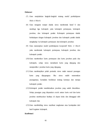 43 
Elaborasi 
(7) Guru menjelaskan langkah–langkah tentang model pembelajaran 
Make A Match. 
(8) Guru mengatur tempat duduk siswa membentuk huruf U dan 
membagi tiga kelompok yaitu kelompok pertanyaan, kelompok 
jawaban, dan kelompok penilai. Kelompok pertanyaan duduk 
berhadapan dengan kelompok jawaban dan kelompok penilai duduk 
menghadap ke kelompok pertanyaan dan kelompok jawaban. 
(9) Guru menerapkan model pembelajaran kooperatif Make A Match 
yaitu membentuk kelompok pertanyaan, kelompok jawaban, dan 
kelompok penilai. 
(10) Guru memberikan kartu pertanyaan dan kartu jawaban pada dua 
kelompok, setiap siswa memahami kartu yang dipegang dan 
memprediksi jawaban kartu yang dipegang. 
(11) Guru membunyikan peluit pertanda siswa mulai mencari pasangan 
kartu yang dipegangnya. Jika siswa sudah menemukan 
pasangannya, kemudian berdiskusi tentang kartunya dan menuju 
kelompok penilai. 
(12) Kelompok penilai mendiskusikan jawaban yang sudah diserahkan. 
Setiap pasangan yang dinyatakan cocok antara kartu soal dan kartu 
jawaban membacakan hasilnya di depan kelas dan ditanggapi oleh 
kelompok lain. 
(13) Guru membimbing siswa membuat rangkuman atau kesimpulan dari 
hasil kegiatan kelompok. 
Konfirmasi 
 