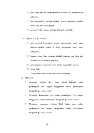 (14) guru mengkritisi dan menyempurnakan jawaban dari masing-masing 
44 
kelompok. 
(15) guru memberikan motivasi kembali berupa penguatan terhadap 
materi yang baru saja di pelajari. 
(16) guru memberikan reward terhadap kelompok yang baik. 
d. kegiatan akhir (± 20 menit) 
(1) guru memberi kesempatan kepada masing-masing siswa untuk 
bertanya kembali apabila di dalam penyampaian materi masih 
kurang jelas. 
(2) bersama siswa, Guru mengulas kembali pelajaran yang baru saja 
disampaikan dan membuat ringkasan. 
(3) guru mengukur kemampuan siswa dengan mengadakan Evaluasi 
(4) umpan balik 
Siswa diminta untuk mempelajari materi selanjutnya. 
d. Observasi 
1. Mengamati aktivitas siswa dalam diskusi kelompok pada 
pembelajaran IPS dengan menggunakan model pembelajaran 
kooperatif tipe make a match. 
2. Mengamati keterampilan guru dalam pembelajaran IPS dengan 
menggunakan model pembelajaran kooperatif tipe make a match. 
3. Melakukan pengamatan terhadap Hasil Belajar siswa dalam 
pembelajaran IPS dengan menggunakan model pembelajaran 
kooperatif tipe make a match. 
 