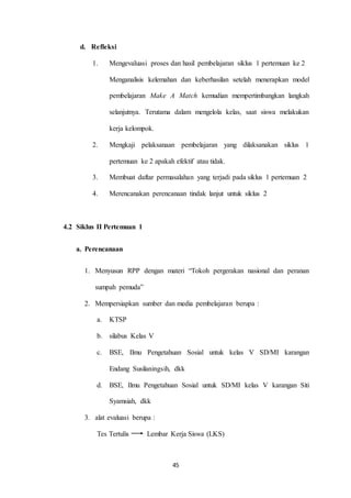 45 
d. Refleksi 
1. Mengevaluasi proses dan hasil pembelajaran siklus 1 pertemuan ke 2 
Menganalisis kelemahan dan keberhasilan setelah menerapkan model 
pembelajaran Make A Match kemudian mempertimbangkan langkah 
selanjutnya. Terutama dalam mengelola kelas, saat siswa melakukan 
kerja kelompok. 
2. Mengkaji pelaksanaan pembelajaran yang dilaksanakan siklus 1 
pertemuan ke 2 apakah efektif atau tidak. 
3. Membuat daftar permasalahan yang terjadi pada siklus 1 pertemuan 2 
4. Merencanakan perencanaan tindak lanjut untuk siklus 2 
4.2 Siklus II Pertemuan 1 
a. Perencanaan 
1. Menyusun RPP dengan materi “Tokoh pergerakan nasional dan peranan 
sumpah pemuda” 
2. Mempersiapkan sumber dan media pembelajaran berupa : 
a. KTSP 
b. silabus Kelas V 
c. BSE, Ilmu Pengetahuan Sosial untuk kelas V SD/MI karangan 
Endang Susilaningsih, dkk 
d. BSE, Ilmu Pengetahuan Sosial untuk SD/MI kelas V karangan Siti 
Syamsiah, dkk 
3. alat evaluasi berupa : 
Tes Tertulis Lembar Kerja Siswa (LKS) 
 