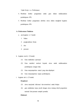 Unjuk Kerja Performance 
4. Membuat lembar pengamatan untuk guru dalam melaksanakan 
46 
pembelajaran IPS. 
5. Membuat lembar pengamatan aktivitas siswa dalam mengikuti kegiatan 
pembelajaran IPS. 
b. Pelaksanaan Tindakan 
a. pra kegiatan (± 5 menit) 
1. Salam 
2. pengkondisian Kelas 
3. doa 
4. presensi 
h. kegiatan awal (± 10 menit) 
(1) Guru melakukan apersepsi 
(2) Guru memberi motivasi kepada siswa untuk melaksanakan 
pembelajaran dengan baik. 
(3) Guru menyampaikan materi yang akan dipelajari. 
(4) Guru menyampaikan tujuan pembelajaran. 
i. kegiatan inti (± 25 menit) 
Eksplorasi 
(5) siswa menyimak informasi dan termotivasi untuk belajar. 
(6) guru melakukan tanya jawab dengan siswa tentang tokoh pergerakan 
nasional dan peranan sumpah pemuda. 
Elaborasi 
 