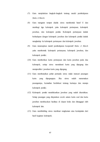 (7) Guru menjelaskan langkah–langkah tentang model pembelajaran 
47 
Make A Match. 
(8) Guru mengatur tempat duduk siswa membentuk huruf U dan 
membagi tiga kelompok yaitu kelompok pertanyaan, kelompok 
jawaban, dan kelompok penilai. Kelompok pertanyaan duduk 
berhadapan dengan kelompok jawaban dan kelompok penilai duduk 
menghadap ke kelompok pertanyaan dan kelompok jawaban. 
(9) Guru menerapkan model pembelajaran kooperatif Make A Match 
yaitu membentuk kelompok pertanyaan, kelompok jawaban, dan 
kelompok penilai. 
(10) Guru memberikan kartu pertanyaan dan kartu jawaban pada dua 
kelompok, setiap siswa memahami kartu yang dipegang dan 
memprediksi jawaban kartu yang dipegang. 
(11) Guru membunyikan peluit pertanda siswa mulai mencari pasangan 
kartu yang dipegangnya. Jika siswa sudah menemukan 
pasangannya, kemudian berdiskusi tentang kartunya dan menuju 
kelompok penilai. 
(12) Kelompok penilai mendiskusikan jawaban yang sudah diserahkan. 
Setiap pasangan yang dinyatakan cocok antara kartu soal dan kartu 
jawaban membacakan hasilnya di depan kelas dan ditanggapi oleh 
kelompok lain. 
(13) Guru membimbing siswa membuat rangkuman atau kesimpulan dari 
hasil kegiatan kelompok. 
 