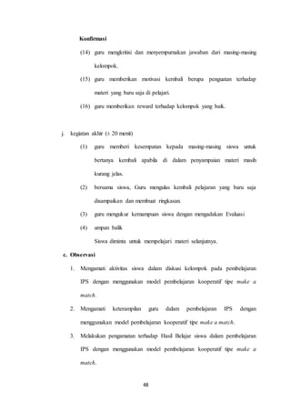 48 
Konfirmasi 
(14) guru mengkritisi dan menyempurnakan jawaban dari masing-masing 
kelompok. 
(15) guru memberikan motivasi kembali berupa penguatan terhadap 
materi yang baru saja di pelajari. 
(16) guru memberikan reward terhadap kelompok yang baik. 
j. kegiatan akhir (± 20 menit) 
(1) guru memberi kesempatan kepada masing-masing siswa untuk 
bertanya kembali apabila di dalam penyampaian materi masih 
kurang jelas. 
(2) bersama siswa, Guru mengulas kembali pelajaran yang baru saja 
disampaikan dan membuat ringkasan. 
(3) guru mengukur kemampuan siswa dengan mengadakan Evaluasi 
(4) umpan balik 
Siswa diminta untuk mempelajari materi selanjutnya. 
c. Observasi 
1. Mengamati aktivitas siswa dalam diskusi kelompok pada pembelajaran 
IPS dengan menggunakan model pembelajaran kooperatif tipe make a 
match. 
2. Mengamati keterampilan guru dalam pembelajaran IPS dengan 
menggunakan model pembelajaran kooperatif tipe make a match. 
3. Melakukan pengamatan terhadap Hasil Belajar siswa dalam pembelajaran 
IPS dengan menggunakan model pembelajaran kooperatif tipe make a 
match. 
 