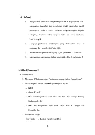 49 
d. Refleksi 
1. Mengevaluasi proses dan hasil pembelajaran siklus II pertemuan ke 1 
Menganalisis kelemahan dan keberhasilan setelah menerapkan model 
pembelajaran Make A Match kemudian mempertimbangkan langkah 
selanjutnya. Terutama dalam mengelola kelas, saat siswa melakukan 
kerja kelompok. 
2. Mengkaji pelaksanaan pembelajaran yang dilaksanakan siklus II 
pertemuan ke 1 apakah efektif atau tidak. 
3. Membuat daftar permasalahan yang terjadi pada siklus II pertemuan 1 
4. Merencanakan perencanaan tindak lanjut untuk siklus II pertemuan 2 
1.4 Siklus II Pertemuan 2 
a. Perencanaan 
1. Menyusun RPP dengan materi “perjuangan mempersiapkan kemerdekaan” 
2. Mempersiapkan sumber dan media pembelajaran berupa : 
a. KTSP 
b. silabus Kelas V 
c. BSE, Ilmu Pengetahuan Sosial untuk kelas V SD/MI karangan Endang 
Susilaningsih, dkk 
d. BSE, Ilmu Pengetahuan Sosial untuk SD/MI kelas V karangan Siti 
Syamsiah, dkk 
3. alat evaluasi berupa : 
Tes Tertulis Lembar Kerja Siswa (LKS) 
 