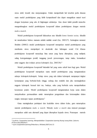 siswa aktif, kreatif, dan menyenangkan. Untuk memperbaiki hal tersebut perlu disusun 
suatu model pembelajaran yang lebih komprehensif dan dapat mengaitkan materi teori 
dengan kenyataan yang ada di lingkungan sekitarnya. Atas dasar itulah peneliti mencoba 
mengembangkan model pembelajaran kooperatif dalam pembelajaran dengan metode 
5 
make a match. 
Model pembelajaran kooperatif didasarkan atas falsafah homo homini socius, falsafah 
ini menekankan bahwa manusia adalah mahluk sosial (Lie, 2003:27). Sedangkan menurut 
Ibrahim (2000:2) model pembelajaran kooperatif merupakan model pembelajaran yang 
membantu siswa mempelajari isi akademik dan hubungan sosial. Ciri khusus 
pembelajaran kooperatif mencakup lima unsur yang harus diterapkan, yang meliputi; 
saling ketergantungan positif, tanggung jawab perseorangan, tatap muka, komunikasi 
antar anggota dan evaluasi proses kelompok (Lie, 2003:30).4 
Model pembelajaran kooperatif bukanlah hal yang sama sekali baru bagi guru. Model 
pembelajaran kooperatif merupakan suatu model pembelajaran yang mengutamakan 
adanya kelompok-kelompok. Setiap siswa yang ada dalam kelompok mempunyai tingkat 
kemampuan yang berbeda-beda (tinggi, sedang dan rendah) dan jika memungkinkan 
anggota kelompok berasal dari ras, budaya, suku yang berbeda serta memperhatikan 
kesetaraan jender. Model pembelajaran kooperatif mengutamakan kerja sama dalam 
menyelesaikan permasalahan untuk menerapkan pengetahuan dan keterampilan dalam 
rangka mencapai tujuan pembelajaran.5 
Guna meningkatkan partisipasi dan keaktifan siswa dalam kelas, guru menerapkan 
metode pembelajaran make a match. Metode make a match atau mencari pasangan 
merupakan salah satu alternatif yang dapat diterapkan kepada siswa. Penerapan metode 
4 Lie,Anita. Cooperative Learning. Mempraktekkan Cooperative Learning Ruang-ruang Kelas. (Jakarta: 
PT.Grasindo,2002)hal 2 
5 Isjoni.Cooperative Learning.(Pekanbaru: Alfabeta,2007).hal.15 
 
