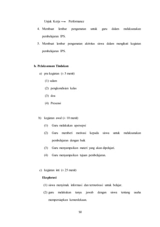 Unjuk Kerja Performance 
4. Membuat lembar pengamatan untuk guru dalam melaksanakan 
50 
pembelajaran IPS. 
5. Membuat lembar pengamatan aktivitas siswa dalam mengikuti kegiatan 
pembelajaran IPS. 
b. Pelaksanaan Tindakan 
a) pra kegiatan (± 5 menit) 
(1) salam 
(2) pengkondisian kelas 
(3) doa 
(4) Presensi 
b) kegiatan awal (± 10 menit) 
(1) Guru melakukan apersepsi 
(2) Guru memberi motivasi kepada siswa untuk melaksanakan 
pembelajaran dengan baik 
(3) Guru menyampaikan materi yang akan dipelajari. 
(4) Guru menyampaikan tujuan pembelajaran. 
c) kegiatan inti (± 25 menit) 
Eksplorasi 
(1) siswa menyimak informasi dan termotivasi untuk belajar. 
(2) guru melakukan tanya jawab dengan siswa tentang usaha 
mempersiapkan kemerdekaan. 
 