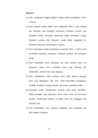 51 
Elaborasi 
(1) Guru menjelaskan langkah–langkah tentang model pembelajaran Make 
A Match. 
(2) Guru mengatur tempat duduk siswa membentuk huruf U dan membagi 
tiga kelompok yaitu kelompok pertanyaan, kelompok jawaban, dan 
kelompok penilai. Kelompok pertanyaan duduk berhadapan dengan 
kelompok jawaban dan kelompok penilai duduk menghadap ke 
kelompok pertanyaan dan kelompok jawaban. 
(3) Guru menerapkan model pembelajaran kooperatif Make A Match yaitu 
membentuk kelompok pertanyaan, kelompok jawaban, dan kelompok 
penilai. 
(4) Guru memberikan kartu pertanyaan dan kartu jawaban pada dua 
kelompok, setiap siswa memahami kartu yang dipegang dan 
memprediksi jawaban kartu yang dipegang. 
(5) Guru membunyikan peluit pertanda siswa mulai mencari pasangan 
kartu yang dipegangnya. Jika siswa sudah menemukan pasangannya, 
kemudian berdiskusi tentang kartunya dan menuju kelompok penilai. 
(6) Kelompok penilai mendiskusikan jawaban yang sudah diserahkan. 
Setiap pasangan yang dinyatakan cocok antara kartu soal dan kartu 
jawaban membacakan hasilnya di depan kelas dan ditanggapi oleh 
kelompok lain. 
(7) Guru membimbing siswa membuat rangkuman atau kesimpulan dari 
hasil kegiatan kelompok. 
 
