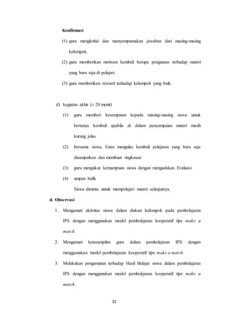 52 
Konfirmasi 
(1) guru mengkritisi dan menyempurnakan jawaban dari masing-masing 
kelompok. 
(2) guru memberikan motivasi kembali berupa penguatan terhadap materi 
yang baru saja di pelajari. 
(3) guru memberikan reward terhadap kelompok yang baik. 
d) kegiatan akhir (± 20 menit) 
(1) guru memberi kesempatan kepada masing-masing siswa untuk 
bertanya kembali apabila di dalam penyampaian materi masih 
kurang jelas. 
(2) bersama siswa, Guru mengulas kembali pelajaran yang baru saja 
disampaikan dan membuat ringkasan. 
(3) guru mengukur kemampuan siswa dengan mengadakan Evaluasi. 
(4) umpan balik 
Siswa diminta untuk mempelajari materi selanjutnya. 
d. Observasi 
1. Mengamati aktivitas siswa dalam diskusi kelompok pada pembelajaran 
IPS dengan menggunakan model pembelajaran kooperatif tipe make a 
match. 
2. Mengamati keterampilan guru dalam pembelajaran IPS dengan 
menggunakan model pembelajaran kooperatif tipe make a match. 
3. Melakukan pengamatan terhadap Hasil Belajar siswa dalam pembelajaran 
IPS dengan menggunakan model pembelajaran kooperatif tipe make a 
match. 
 