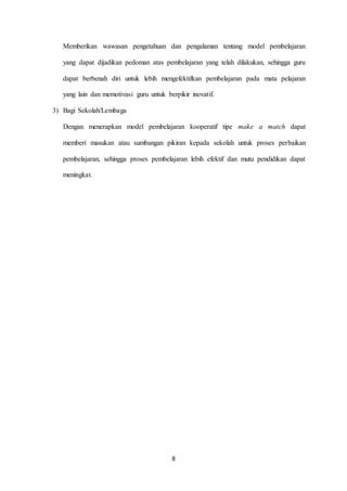 Memberikan wawasan pengetahuan dan pengalaman tentang model pembelajaran 
yang dapat dijadikan pedoman atas pembelajaran yang telah dilakukan, sehingga guru 
dapat berbenah diri untuk lebih mengefektifkan pembelajaran pada mata pelajaran 
yang lain dan memotivasi guru untuk berpikir inovatif. 
8 
3) Bagi Sekolah/Lembaga 
Dengan menerapkan model pembelajaran kooperatif tipe make a match dapat 
memberi masukan atau sumbangan pikiran kepada sekolah untuk proses perbaikan 
pembelajaran, sehingga proses pembelajaran lebih efektif dan mutu pendidikan dapat 
meningkat. 
 
