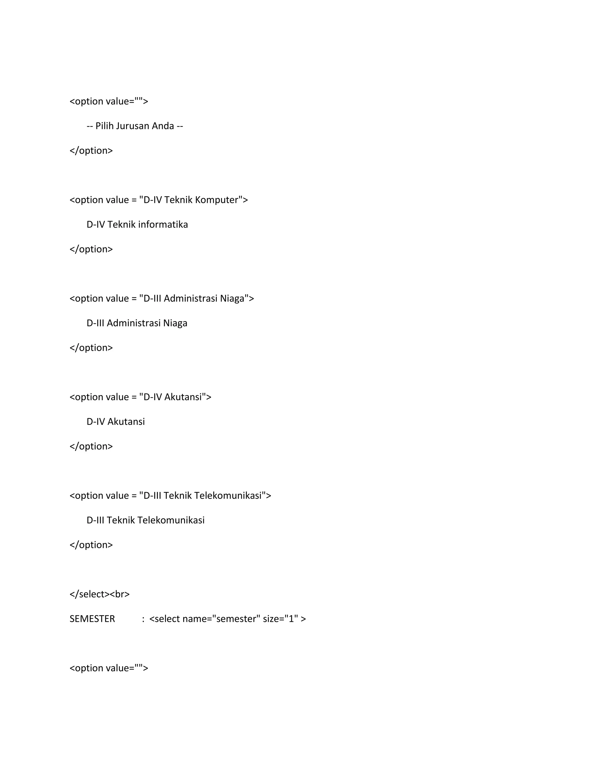 <option value="">
-- Pilih Jurusan Anda --
</option>
<option value = "D-IV Teknik Komputer">
D-IV Teknik informatika
</option>
<option value = "D-III Administrasi Niaga">
D-III Administrasi Niaga
</option>
<option value = "D-IV Akutansi">
D-IV Akutansi
</option>
<option value = "D-III Teknik Telekomunikasi">
D-III Teknik Telekomunikasi
</option>
</select><br>
SEMESTER : <select name="semester" size="1" >
<option value="">
 
