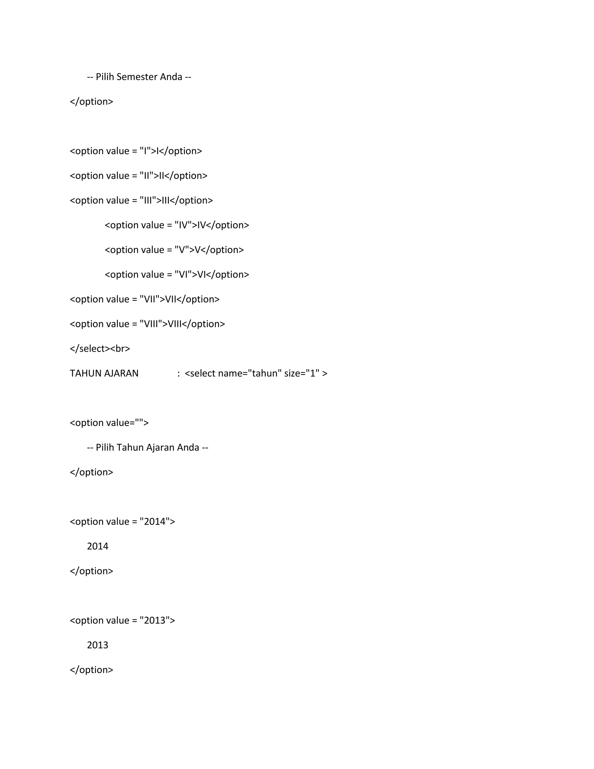 -- Pilih Semester Anda --
</option>
<option value = "I">I</option>
<option value = "II">II</option>
<option value = "III">III</option>
<option value = "IV">IV</option>
<option value = "V">V</option>
<option value = "VI">VI</option>
<option value = "VII">VII</option>
<option value = "VIII">VIII</option>
</select><br>
TAHUN AJARAN : <select name="tahun" size="1" >
<option value="">
-- Pilih Tahun Ajaran Anda --
</option>
<option value = "2014">
2014
</option>
<option value = "2013">
2013
</option>
 