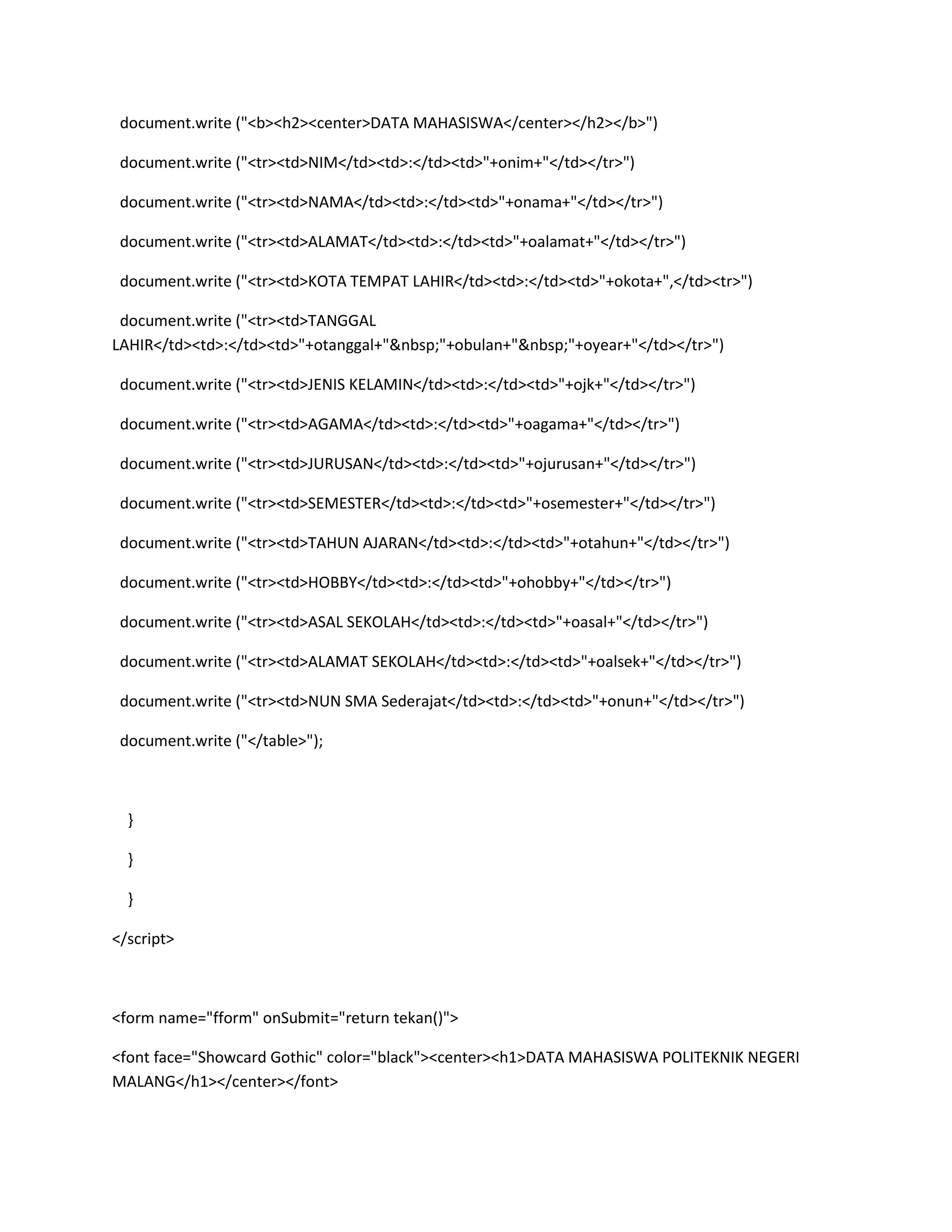 document.write ("<b><h2><center>DATA MAHASISWA</center></h2></b>")
document.write ("<tr><td>NIM</td><td>:</td><td>"+onim+"</td></tr>")
document.write ("<tr><td>NAMA</td><td>:</td><td>"+onama+"</td></tr>")
document.write ("<tr><td>ALAMAT</td><td>:</td><td>"+oalamat+"</td></tr>")
document.write ("<tr><td>KOTA TEMPAT LAHIR</td><td>:</td><td>"+okota+",</td><tr>")
document.write ("<tr><td>TANGGAL
LAHIR</td><td>:</td><td>"+otanggal+"&nbsp;"+obulan+"&nbsp;"+oyear+"</td></tr>")
document.write ("<tr><td>JENIS KELAMIN</td><td>:</td><td>"+ojk+"</td></tr>")
document.write ("<tr><td>AGAMA</td><td>:</td><td>"+oagama+"</td></tr>")
document.write ("<tr><td>JURUSAN</td><td>:</td><td>"+ojurusan+"</td></tr>")
document.write ("<tr><td>SEMESTER</td><td>:</td><td>"+osemester+"</td></tr>")
document.write ("<tr><td>TAHUN AJARAN</td><td>:</td><td>"+otahun+"</td></tr>")
document.write ("<tr><td>HOBBY</td><td>:</td><td>"+ohobby+"</td></tr>")
document.write ("<tr><td>ASAL SEKOLAH</td><td>:</td><td>"+oasal+"</td></tr>")
document.write ("<tr><td>ALAMAT SEKOLAH</td><td>:</td><td>"+oalsek+"</td></tr>")
document.write ("<tr><td>NUN SMA Sederajat</td><td>:</td><td>"+onun+"</td></tr>")
document.write ("</table>");
}
}
}
</script>
<form name="fform" onSubmit="return tekan()">
<font face="Showcard Gothic" color="black"><center><h1>DATA MAHASISWA POLITEKNIK NEGERI
MALANG</h1></center></font>
 