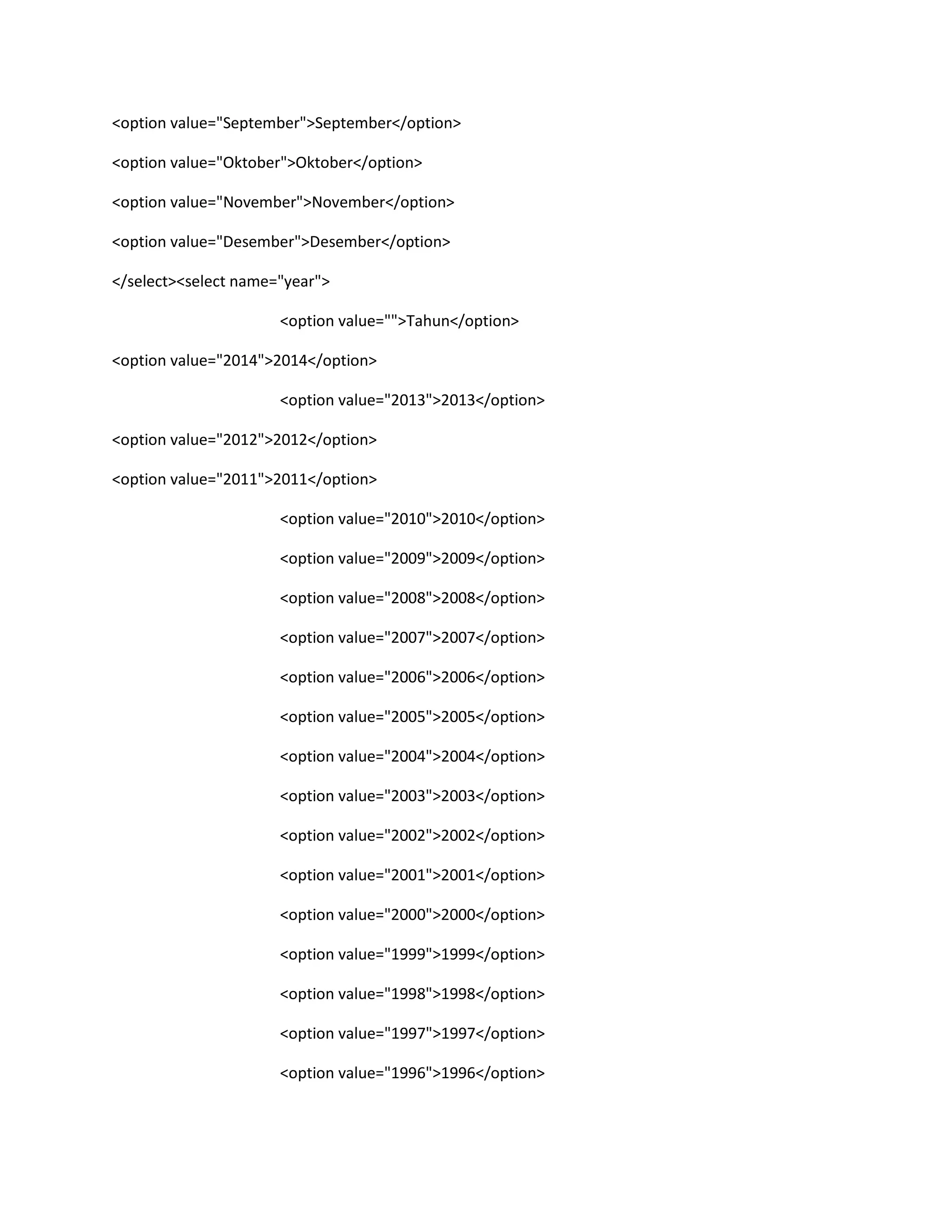 <option value="September">September</option>
<option value="Oktober">Oktober</option>
<option value="November">November</option>
<option value="Desember">Desember</option>
</select><select name="year">
<option value="">Tahun</option>
<option value="2014">2014</option>
<option value="2013">2013</option>
<option value="2012">2012</option>
<option value="2011">2011</option>
<option value="2010">2010</option>
<option value="2009">2009</option>
<option value="2008">2008</option>
<option value="2007">2007</option>
<option value="2006">2006</option>
<option value="2005">2005</option>
<option value="2004">2004</option>
<option value="2003">2003</option>
<option value="2002">2002</option>
<option value="2001">2001</option>
<option value="2000">2000</option>
<option value="1999">1999</option>
<option value="1998">1998</option>
<option value="1997">1997</option>
<option value="1996">1996</option>
 